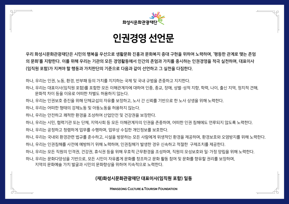 
화성시문화관광재단
인권경영 선언문
우리 화성시문화관광재단은 시민의 행복을 우선으로 생활문화 진흥과 문화복지 증대 구현을 위하여 노력하며, '평등한 관계로 맺는 존엄 의 문화’를 지향한다. 이를 위해 우리는 기관의 모든 경영활동에서 인간의 존엄과 가치를 중시하는 인권경영을 적극 실천하며, 대표이사 (임직원 포함)가 지켜야 할 행동과 가치판단의 기준으로 다음과 같이 선언하고 그 실천을 다짐한다.
하나, 우리는 인권, 노동, 환경, 반부패 등의 가치를 지지하는 국제 및 국내 규범을 존중하고 지지한다.
하나, 우리는 대표이사(임직원 포함)를 포함한 모든 이해관계자에 대하여 인종, 종교, 장애, 성별·성적 지향, 학력, 나이, 출신 지역, 정치적 견해, 문화적 차이 등을 이유로 어떠한 차별도 허용하지 않는다.
하나, 우리는 인권보호 증진을 위해 단체교섭의 자유를 보장하고, 노사 간 신뢰를 기반으로 한 노사 상생을 위해 노력한다.
하나, 우리는 어떠한 형태의 강제노동 및 아동노동을 허용하지 않는다.
하나, 우리는 안전하고 쾌적한 환경을 조성하여 산업안전 및 건강권을 보장한다.
하나, 우리는 시민, 협력기관 또는 단체, 지역사회 등 모든 이해관계자의 인권을 존중하며, 어떠한 인권 침해에도 연루되지 않도록 노력한다. 하나, 우리는 공정하고 청렴하게 업무를 수행하며, 업무상 수집한 개인정보를 보호한다.
하나, 우리는 국내외 환경관련 법규를 준수하고, 시설을 방문하는 모든 사람에게 위생적인 환경을 제공하며, 환경보호와 오염방지를 위해 노력한다. 하나, 우리는 인권침해를 사전에 예방하기 위해 노력하며, 인권침해가 발생한 경우 신속하고 적절한 구제조치를 제공한다.
하나, 우리는 모든 직원의 인격권, 건강권, 휴식권 등을 위해 우호적 근무환경을 조성하며, 직원의 모성보호와 일·가정 양립을 위해 노력한다. 하나, 우리는 문화다양성을 기반으로, 모든 시민이 자유롭게 문화를 창조하고 문화 활동 참여 및 문화를 향유할 권리를 보장하며,
지역의 문화예술 가치 발굴과 시민의 문화향상을 위하여 지속적으로 노력한다.
(재)화성시문화관광재단 대표이사(임직원 포함) 일동
HWASEONG CULTURE & TOURISM FOUNDATION