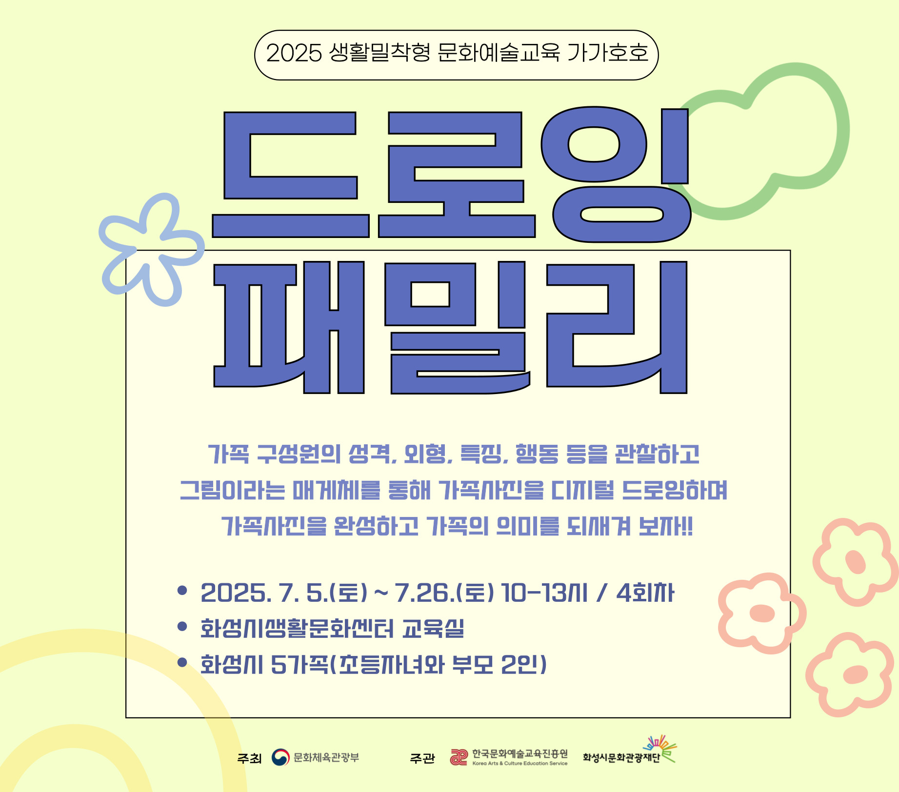 □ 강 좌 명 : 드로잉 패밀리 □ 교육일시 : 7.5.(토) ~ 7.26.(토) 10-13시 □ 교육장소 : 화성시 생활문화센터 교육실 □ 교육대상 : 화성시 다자녀, 한부모, 조손가정, 다문화가정, 맞벌이 부부 등 / 5가족 *1가족당 초등자녀 포함 2인 참여 □ 수강신청 : 6.24.(화) 10시 ~ 7.3.(목) *화성시통합예약시스템 온라인 선착순 접수 □ 교육강사 : 이지수 / 박경인