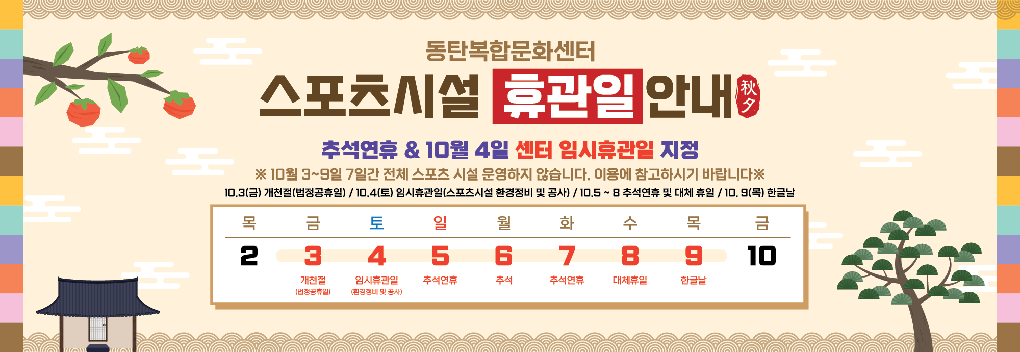 상단 제목  동탄복합문화센터 스포츠시설 휴관일 안내 秋夕  안내 문구  추석연휴 & 10월 4일 센터 임시휴관일 지정 ※ 10월 3~9일 7일간 전체 스포츠 시설 운영하지 않습니다. 이용에 참고하시기 바랍니다 ※  10.3(금) 개천절(법정공휴일)  10.4(토) 임시휴관일(스포츠시설 환경정비 및 공사)  10.5~8 추석연휴 및 대체 휴일  10.9(목) 한글날  달력 부분  목 2  금 3 개천절 (법정공휴일)  토 4 임시휴관일 (환경정비 및 공사)  일 5 추석연휴  월 6 추석  화 7 추석연휴  수 8 대체휴일  목 9 한글날  금 10