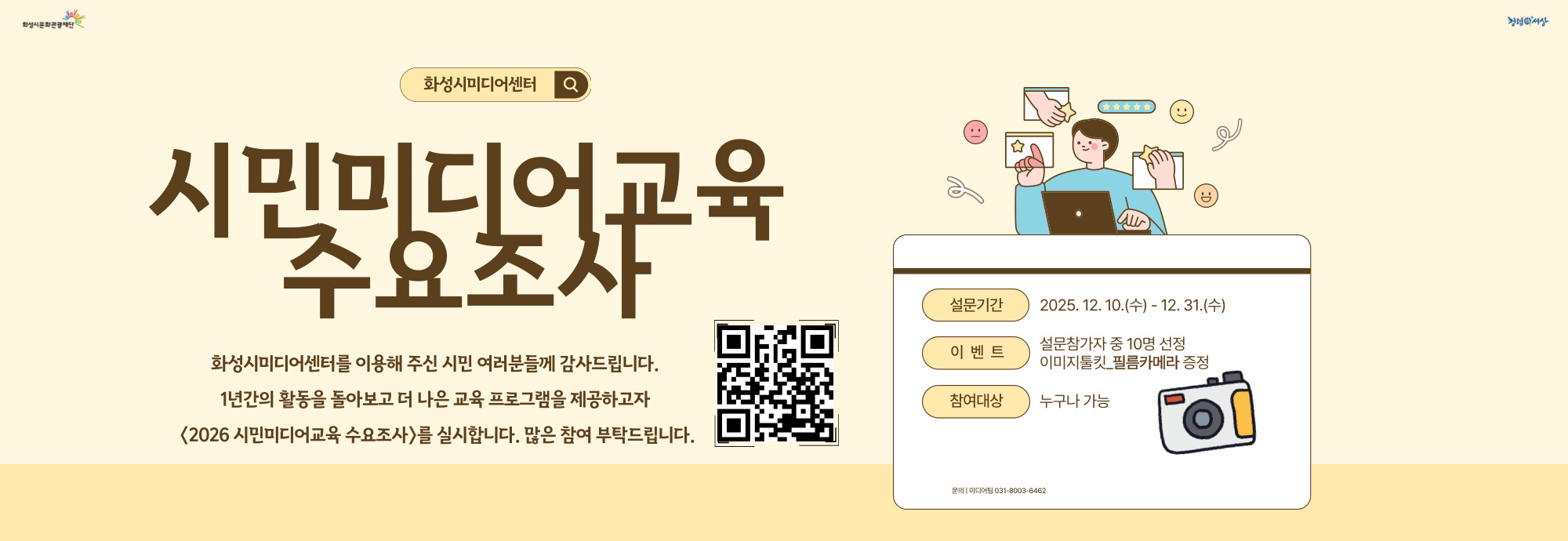 화성시문화관광재단 화성시미디어센터  시민미디어교육 수요조사  화성시미디어센터를 이용해 주신 시민 여러분들께 감사드립니다. 1년간의 활동을 돌아보고 더 나은 교육 프로그램을 제공하고자 〈2026 시민미디어교육 수요조사〉를 실시합니다. 많은 참여 부탁드립니다.  설문기간？2025. 12. 10.(수) - 12. 31.(수) 이벤트？설문참가자 중 10명 선정 이미지툴킷_필름카메라 증정 참여대상？누구나 가능  문의 | 미디어팀 031-8003-6462