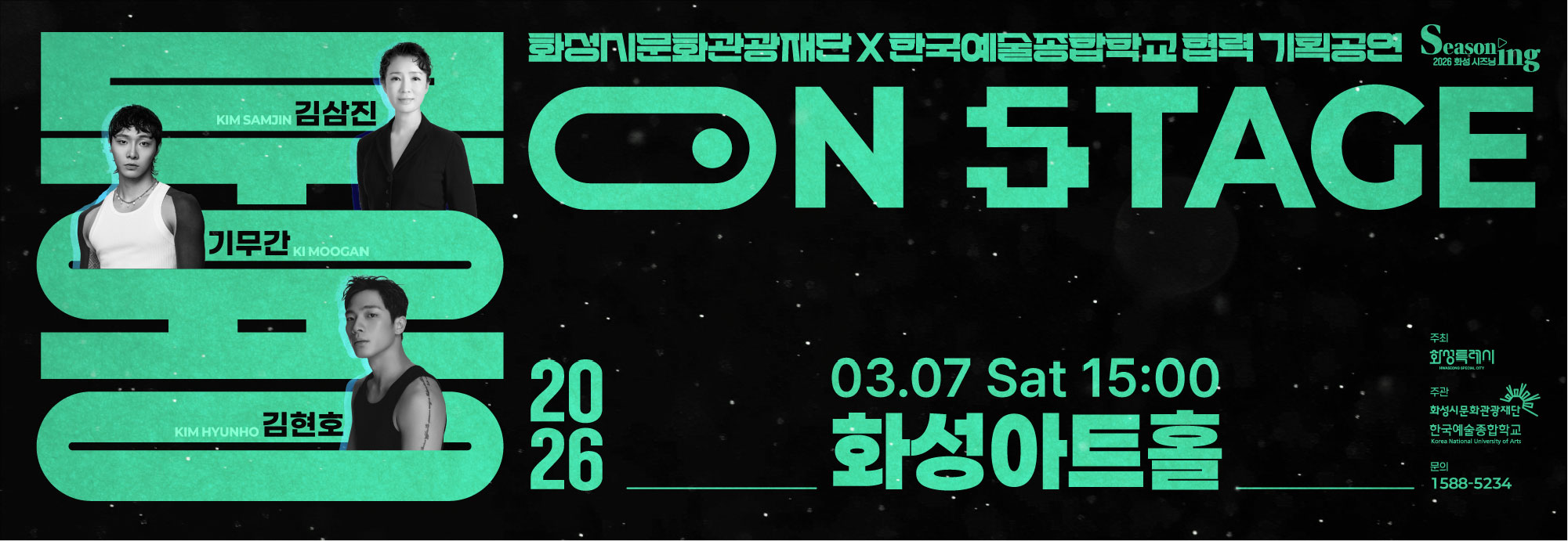 Seasoning 2026 화성시즈닝 화성시문화관광재단X한국예술종합학교 협력 기획공연 무용 ON STAGE 김삼진 KIM SAMJIN 기무간 KI MOOGAN 김현호 KIM HYUNHO 2026 03.07 Sat 15:00 화성아트홀 주최 화성특례시 주관 화성시문화관광재단 한국예술종합학교 문의 1588-5234 화성시위탁예산 2,857백만원