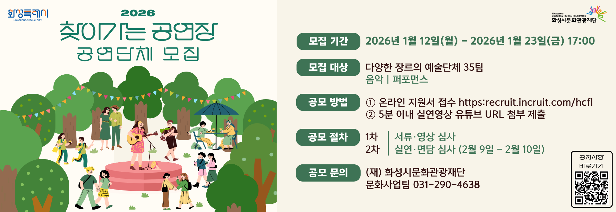 2026 찾아가는 공연장 공연단체 모집  모집 기간 2026년 1월 12일(월) - 2026년 1월 23일(금) 17:00  모집 대상 다양한 장르의 예술단체 35팀 음악 | 퍼포먼스  공모 방법 ① 온라인 지원서 접수 https://recruit.incruit.com/hcfl ② 5분 이내 실연영상 유튜브 URL 첨부 제출  공모 절차 1차 | 서류&middot;영상 심사 2차 | 실연&middot;면담 심사 (2월 9일 - 2월 10일)  공모 문의 (재) 화성시문화관광재단 문화사업팀 031-290-4638  공지사항 바로가기