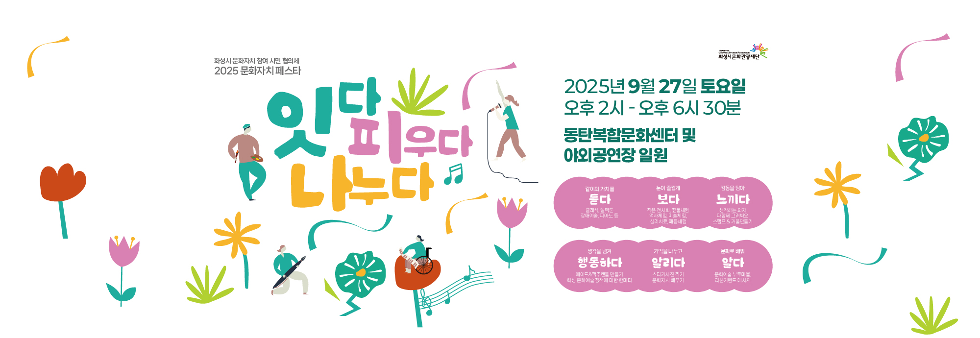 화성시 문화자치 참여 시민 협의체  2025 문화자치 페스타  잇다 피우다 나누다  ？？ 2025년 9월 27일 토요일 ？？ 오후 2시 ~ 오후 6시 30분 ？？ 동탄복합문화센터 및 야외공연장 일원  같이의 가치를 듣다 클래식, 얼씨룩, 장애예술, 피아노 등  눈이 즐겁게 보다 작은 전시회, 줄풍선체험, 역사체험, 미술체험, 심리치료, 매듭체험  감동을 담아 느끼다 생깊는 밴드, 다함께 그림채우기, 스탬프 투어, 거북 만들기  생각을 넘겨 행동하다 에코·문화주제물 만들기, 화성 문화예술정책에 대한 말마디  기억을 나누고 알리다 스티커·사진 찍기, 문화자치 배우기  문화로 배워 실천하다 문화예술 플리마켓, 리더십·연대 메시지