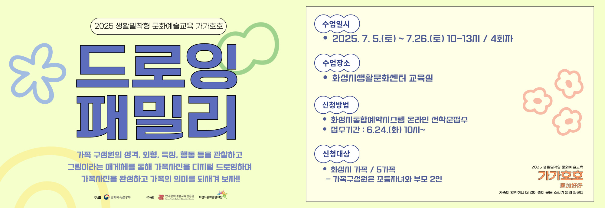 □ 강 좌 명 : 드로잉 패밀리 □ 교육일시 : 7.5.(토) ~ 7.26.(토) 10-13시 □ 교육장소 : 화성시 생활문화센터 교육실 □ 교육대상 : 화성시 다자녀, 한부모, 조손가정, 다문화가정, 맞벌이 부부 등 / 5가족 *1가족당 초등자녀 포함 2인 참여 □ 수강신청 : 6.24.(화) 10시 ~ 7.3.(목) *화성시통합예약시스템 온라인 선착순 접수 □ 교육강사 : 이지수 / 박경인