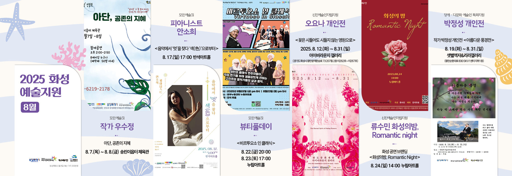 2025 화성 예술지원 8월   작가 우수정 모든예술31 아단, 공존의 지혜  8. 7.(목) ~ 8. 8.(금) 송린이음터 체육관   모든예술31 피아니스트 안소희 ＜음악에서 '멋'을 찾다 '색(色)'으로부터＞ 8. 17.(일) 17:00 반석아트홀   모든예술31 뷰티풀데이 ＜비르투오소 인 클래식＞ 8. 22.(금) 20:00 8. 23.(토) 17:00 누림아트홀   신진예술인자립지원 오요나 개인전 ＜꽃은 시들어도 시들지 않는 영원으로＞ 2025. 8. 12.(화) ~ 8. 31.(일) 아이비라운지 갤러리 (경기도 화성시 동탄광역환승로 73, 207동 2층 이262호~이267호)  장애？다문화 예술인 특화지원 박정성 개인전 작가 박정성 개인전＜아름다운 풍경전＞ 8. 19.(화) ~ 8. 31.(일) 샛별액자&리라갤러리 (동탄순환대로 830, SKV1센터 지하1층)   신진예술인자립지원 류수민 화성의 밤, Romantic night 8. 24.(일) 14:00 누림아트홀