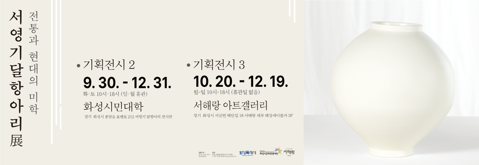 전통과 현대의 미학 서영기 달항아리 展  ● 기획전시 2  2025. 9. 30. ~ 12. 31. 화~토 10시~18시 (일·월 휴관) ？？ 화성시민대학 경기 화성시 봉담읍 효행로 212 서영기 달항아리 전시관  ● 기획전시 3  2025. 10. 20. ~ 12. 19. 월~일 10시~18시 (휴관일 없음) ？？ 서해랑 아트갤러리 경기 화성시 서신면 해안길 18 서해랑 제부 해상케이블카 3F  문의: 화성시문화관광재단 전시기획팀 ？？ 031-290-4605 | www.hcf.or.kr  화성특례시 화성시문화관광재단, 서해랑  관람시간 화~토 10시~18시 (일-월 휴관)