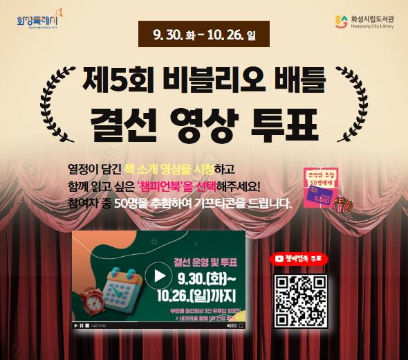 9.30. 화 ~ 10.26. 일  제5회 비블리오 배틀 결선 영상 투표  열정이 담긴 책 소개 영상을 시청하고 함께 읽고 싶은 ‘챔피언북’을 선택해주세요! 참여자 중 50명을 추첨하여 기프티콘을 드립니다.  결선 운영 및 투표 9.30.(화)~10.26.(일)까지  화성특례시 화성시립도서관  무작위 추첨 50명에게 기프티콘 증정  챔피언북 투표