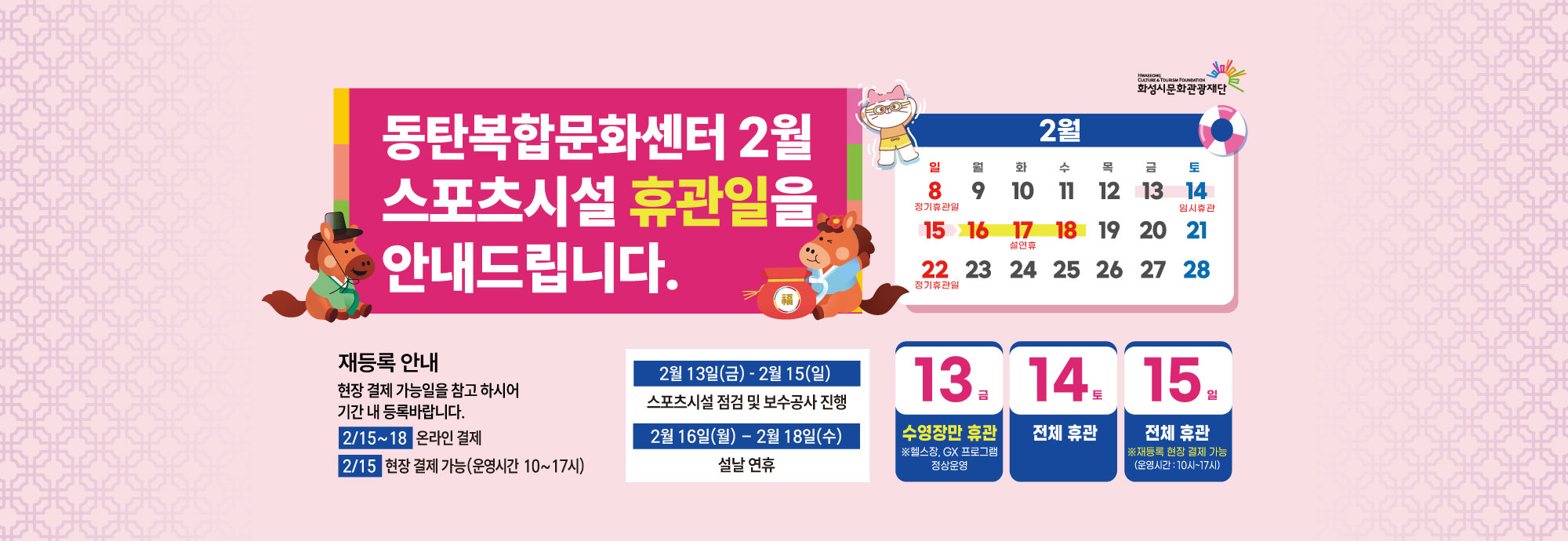 동탄복합문화센터 2월 스포츠시설 휴관일을 안내드립니다.  재등록 안내 현장 결제 가능일을 참고 하시어 기간 내 등록바랍니다.  2/15~18 온라인 결제 2/15 현장 결제 가능(운영시간 10~17시)  2월 13일(금) - 2월 15일(일) 스포츠시설 점검 및 보수공사 진행  2월 16일(월) - 2월 18일(수) 설날 연휴  13 금 수영장만 휴관 ※헬스장, GX 프로그램 정상운영  14 토 전체 휴관  15 일 전체 휴관 ※재등록 현장 결제 가능 (운영시간 : 10시~17시)