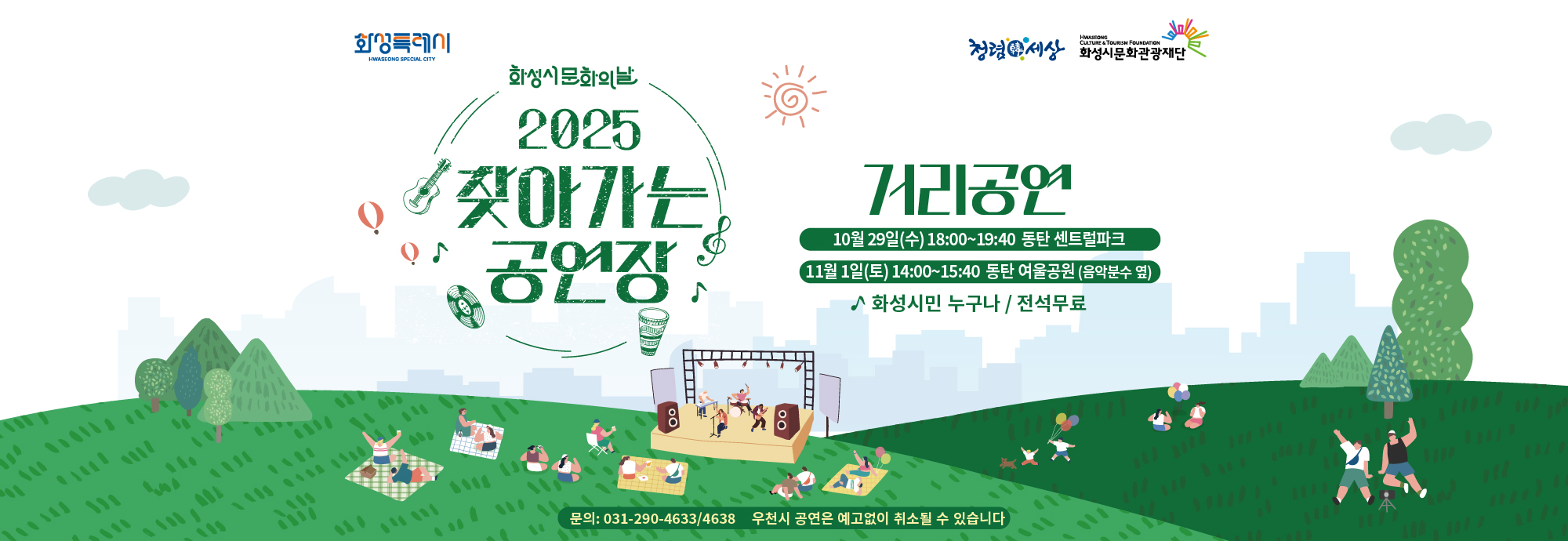 화성특례시 화성시문화의날 2025 찾아가는 공연장  거리공연 10월 29일(수) 18:00~19:40 동탄 센트럴파크 11월 1일(토) 14:00~15:40 동탄 여울공원 (음악분수 옆)  ♪ 화성시민 누구나 / 전석무료  문의: 031-290-4633/4638 우천시 공연은 예고없이 취소될 수 있습니다  청렴세상 화성시문화관광재단