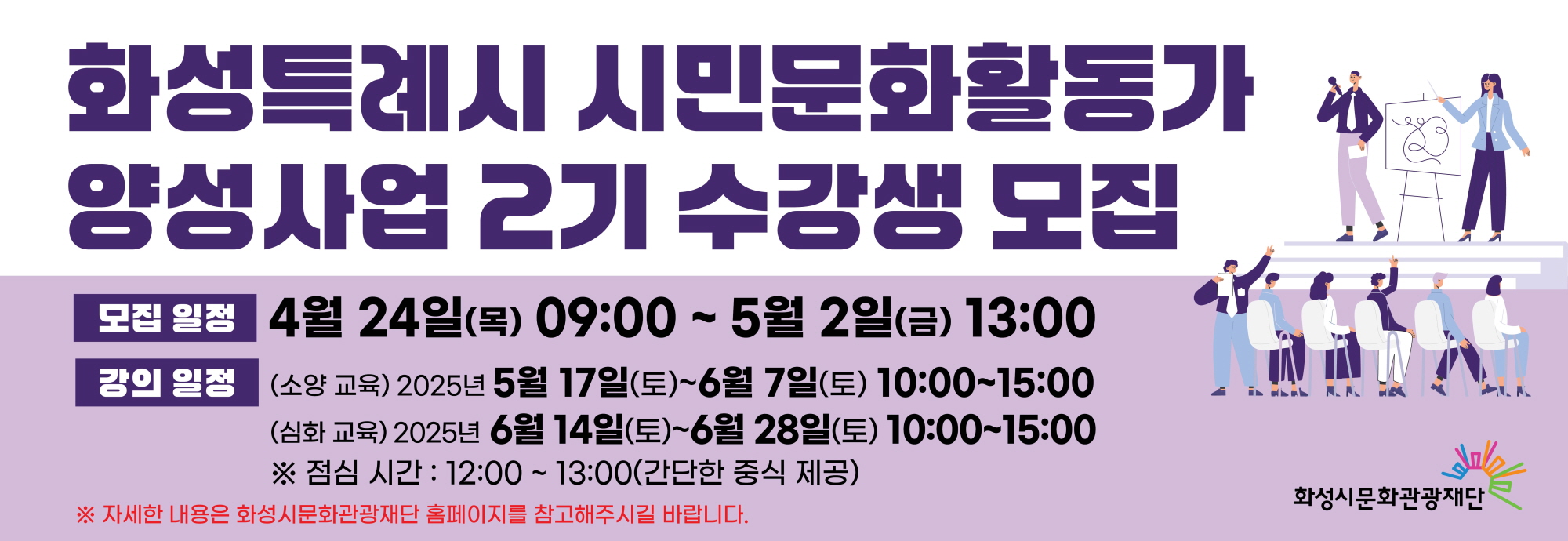 - 사업명 : 2025 화성시 시민문화활동가 양성사업 2기 교육 - 모집기간 : 4.24.(목) ~ 5. 2.(금) - 교육기간 : 5.17(토) ~ 6.28.(토) - 교육목적 : 전문적인 교육 프로그램을 통한 시민 문화예술 역량 강화 및 문화적 삶의 질 향상과 시민 문화예술 네트워크 기반 마련 - 교육내용 : 축제 모니터링, 지원사업 모니터링, 시민토슨트 교육 등 - 문의 : 031-290-4612