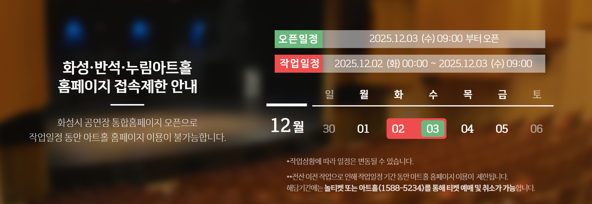 화성.반석.누림아트홀 홈페이지 접속제한 안내 화성시 공연장 통합홈페이지 오픈으로 작업일정동안 아트홀 홈페이지 이용이 불가능합니다. 오픈일정 2026.12.03(수)09:00부터 오픈. 작업일정 2026.12.02(화) 00:00~2026.12.03(수) 09:00 *작업상황에 따라 일정은 변동될 수 있습니다. 전산 이전 작업으로 인해 작업일정 기간 동안  아트홀 홈페이지 이용이 제한됩니다. 해당기간에는 놀티켓 또는 아트홀(1588-5234) 를 통해 티켓 예매 및 취소가 가능합니다.
