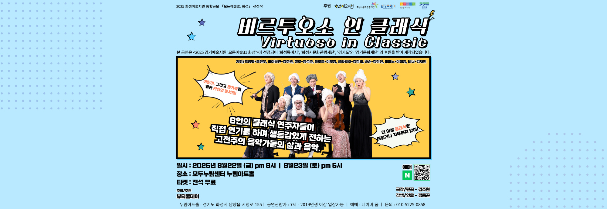○ 행 사 명 : 비르투오소 인 클래식  ○ 행사일시 : 2025년 8월 22일(금) 오후8시, 8월 23일(토) 오후5시 ○ 행사내용 : 고전주의 거장 (하이든, 모차르트, 슈베르트, 베토벤)의                  명작 탄생 스토리를 연주와 연기로 전달하는 온 가족이                 즐길 수 있는 리얼리티 음악극  ○ 후원 : 본 공연은 <2025 경기예술지원 ‘모든예술31 화성’>에 선정되어           ‘화성특례시’ ‘화성시문화관광재단’, ‘경기도’와 ‘경기문화재단’의            후원을 받아 제작되었습니다. ○ 예매정보 : https://naver.me/G4GmYKll ○ 요금정보 : 무료   ○ 문의번호 : 010-5225-****