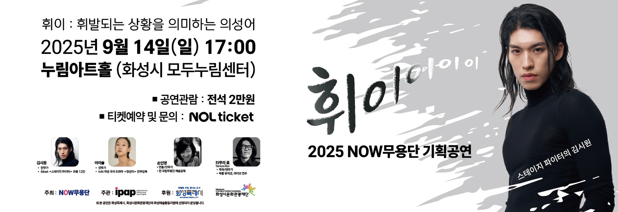 휘이 : 휘발되는 상황을 의미하는 의성어 2025년 9월 14일(일) 17:00 누림아트홀 (화성시 모두누림센터)  ？ 공연관람 : 전석 2만원 ？ 티켓예약 및 문의 : NOL ticket   김시원 (안무가, Mnet <스테이지 파이터> 최종 12인)  이이슬 (안무가, tvN 여성 국극 드라마 <정년이> 안무감독)  손인영 (연출/안무가, 전 국립무용단 예술감독)  타무라 료 (Tamura Ryo, 작곡/연주가, 즉흥 뮤지션·라이브 연주)  2025 NOW무용단 기획공연 휘이이이이 스테이지 파이터의 김시원   ※ 본 공연은 화성특례시, 화성시문화관광재단의 화성예술활동지원에 선정되어 운영됩니다.