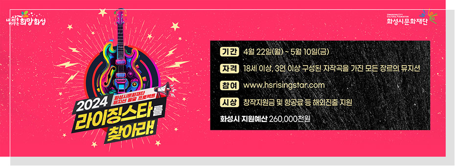 2024 화성시문화재단 뮤지션 발굴 프로젝트 라이징스타를 찾아라
기간: 4월 22일(월)~5월10일(금)
자격: 18세 이상, 3인 이상 구성된 자작곡을 가진 모든 장르의 뮤지션
참여: www.hsrisingstar.com
시상: 창작지원금 및 항공료 등 해외진출 지원
화성시 지원예선 260,000천원