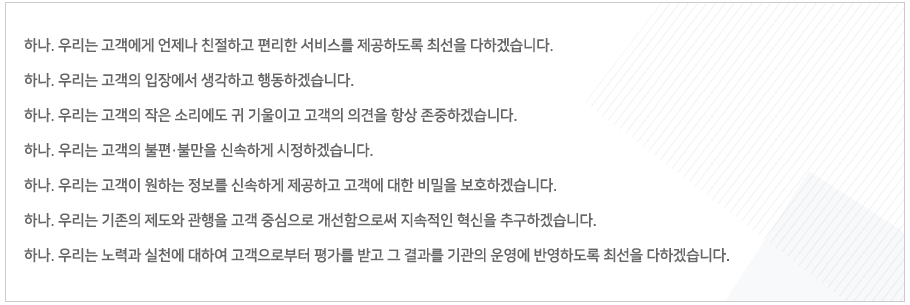 
하나. 우리는 고객에게 언제나 친절하고 편리한 서비스를 제공하도록 최선을 다하겠습니다.
하나. 우리는 고객의 입장에서 생각하고 행동하겠습니다.
하나. 우리는 고객의 작은 소리에도 귀 기울이고 고객의 의견을 항상 존중하겠습니다.
하나. 우리는 고객의 불편·불만을 신속하게 시정하겠습니다.
하나. 우리는 고객이 원하는 정보를 신속하게 제공하고 고객에 대한 비밀을 보호하겠습니다. 
하나. 우리는 기존의 제도와 관행을 고객 중심으로 개선함으로써 지속적인 혁신을 추구하겠습니다. 
하나. 우리는 노력과 실천에 대하여 고객으로부터 평가를 받고 그 결과를 기관의 운영에 반영하도록 최선을 다하겠습니다. 
