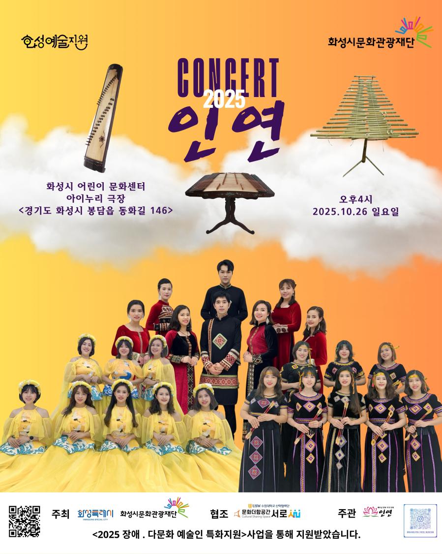 상단 로고: 
화성예술지원
화성시문화관광재단

2025 인연 CONCERT

화성시 어린이 문화센터 아이누리 극장
<경기도 화성시 봉담읍 동화길 146>
 
오후 4시
2025. 10. 26. 일요일

주최: 
화성특례시
화성시문화관광재단

협조: 
문화더함 공간 서로

주관:
인연

<2025 장애·다문화 예술인 특화지원> 사업을 통해 지원받았습니다.>