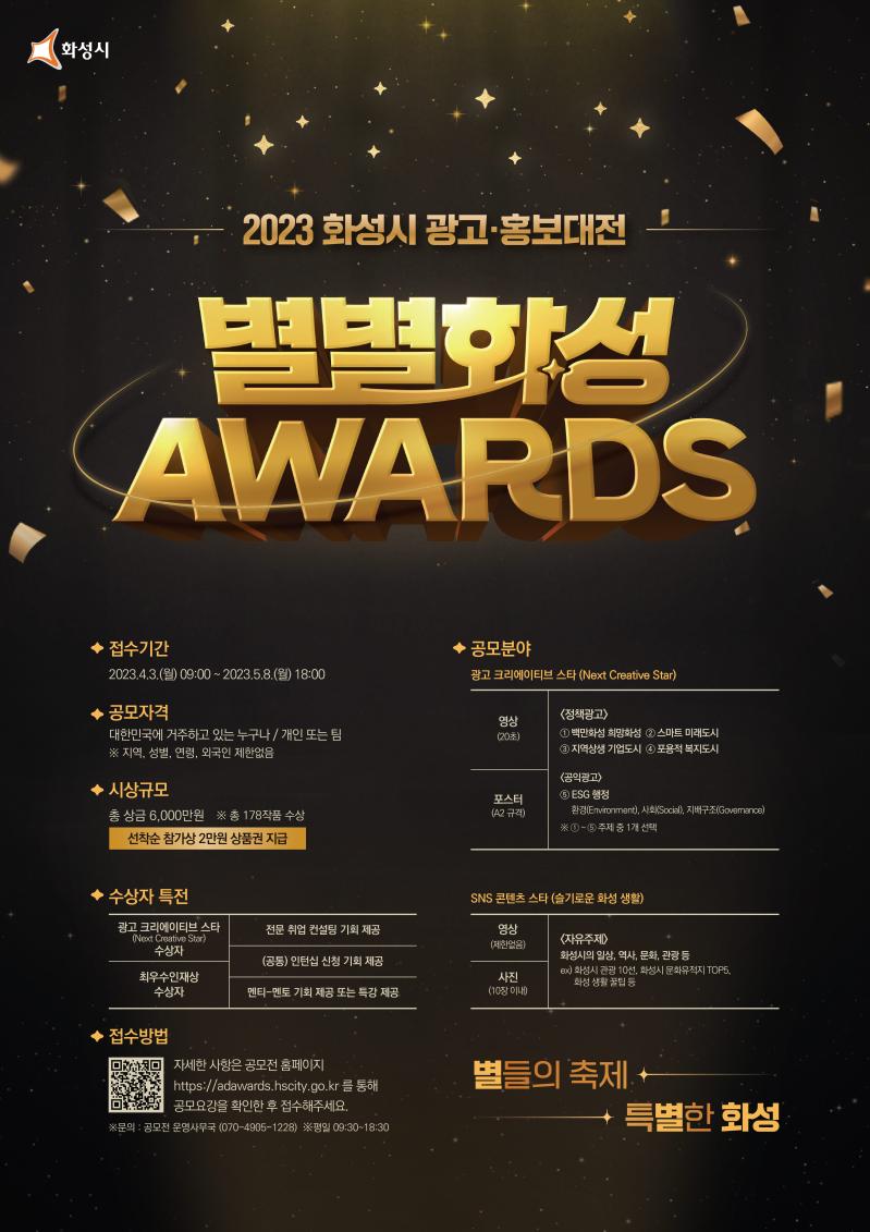 2023 화성시 광고·홍보 대전 - 『별별화성 Awards』 
*접수기간:2023.04.03(월)09:00-2023.05.08(월)18:00
*공모자격: 대한민국에  거주하고  있는  누구나/개인  또는  팀  ※ 지역,  성별,  연령,  외국인  제한없음
*시상규모:총상금6,000만원 (총178작품수상)/선착순 참가상 2만원 상품권 지급
*수상자특전
  -광고크리에이티브스타수상자:전문취업컨설팅 기회 제공
  -최우수인재상수상자:멘티-멘토 기회 제공 또는 특강 제공
  -공통:인턴십 신청 기회 제공
*공모분야
  -광고  크리에이티브  스타  (next  creative  star)  : 영상  포스터  공통  ①  ~  ⑤  중  1개  선택  /
 정책광고① 백만화성 희망화성② 스마트 미래도시 ③ 지역상생 기업도시 ④ 포용적 복지도시 /
 공익광고⑤ ESG 행정
*SNS 콘텐츠 스타 (슬기로운 화성 생활) 영상/사진 공통 자유주제: 화성시의 일상, 역사, 문화, 관광 등 ex) 화성시 관광 10선, 화성시 문화유적지 TOP5, 화성 생활 꿀팁 등
*접수방법:자세한 사항은 공모전 홈페이지 https://adawards.hscity.go.kr 을 통해 공모요강을 확인한 후 접수해 주세요
*문의:공모전 운영사무국 070-4906-1228 (평일 09:30-18:30)