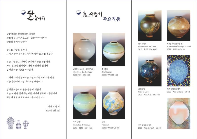 
달항아리는 화려하지는 않지만 수십여 년 사람의 노고가 깃들어야만 자연이 완성해 주어 탄생한다. 
만드는 사람은 흙과 불 그리고 물과 공기를 기민하게 담아 혼을 불어 넣고 
보는 사람은 그 거대한 크리에서 오는 포용력과 자로 잰 듯한 완벽함이 아닌 부정형의 선에서 겸허한 아름다움을 마주한다. 
그래서 나의 달항아리는 자연과 사람의 이치를 담은 작은 우주이자 가장 우리적인 예술이다. 
겸허한 마음으로 혼을 담은 이 작품이 
오늘 이 땅을 살아가는 모든 이에게 평화와 기쁨안에서 희망의 환한 빛으로 빛나기를 소망합니다. 작가 서영기 2024년 6월 4일

서영기주요작품
DALHANGARI HERITAGE1(the moon jar_Heritage) 2023  백자  51.2x52
천지창조 (The Creation) 2022  백자  56x50
사색&치유 (Meditation & Healing) 2018  혼합도  60.1x59
평안 (Peaceful) 2019  백자  51.9x53
달의로망스(Romance of the moon) 2017 혼합토 54.4x62
새로운미래는좋은면됐다(A new Future All Right All Good) 2022 백자 59.5x55
사랑의빛 (Glow of Love) 2023 백토, 흑유 52.2x55
도판 달항아리백자  2023 백토,도판그림 52x76
도판 달항아리백자 2023 백토,도판그림 53x79


