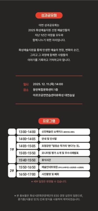 3페이지
성과공유회
이번 성과공유회는 
2025 화성예술지원 선정 예술인들의 
지난 1년간 여정을 모두와 
함께 나누기 위한 자리입니다.

화성예술지원을 통해 탄생한 예술의 현장, 변화의 순간,
그리고 그 과정에서 함께한 사람들의
이야기를 기록하고 기억하고자 합니다.

일시: 2025. 12. 11.(목) 14:00
장소: 동탄복합문화센터 1층
아르코공연연습센터@화성 대연습실

프로그램
1부
13:00-14:00 신진예술인 쇼케이스(동탄아트스퀘어)
14:00-15:00 안내 및 인사말
14:05-15:05 초청강연 「엄정순 작가의 ‘본다’는 것」
15:05-15:50 모니터링 평가 소개 및 우수사례 발표
15:40-15:50 휴식시간
2부
15:50-16:50 예술인네트워킹 (아이스브레이킹-공감토론-소감발표)
16:50-17:00 사진촬영 및 폐회
※세부일정은 변경될 수 있습니다.

※본 홍보물은 화성시문화관광재단의 ESG 경영 실천의 일환으로,
콩기름(식물성 잉크) 인쇄 방식을 사용하여 제작되었습니다.
