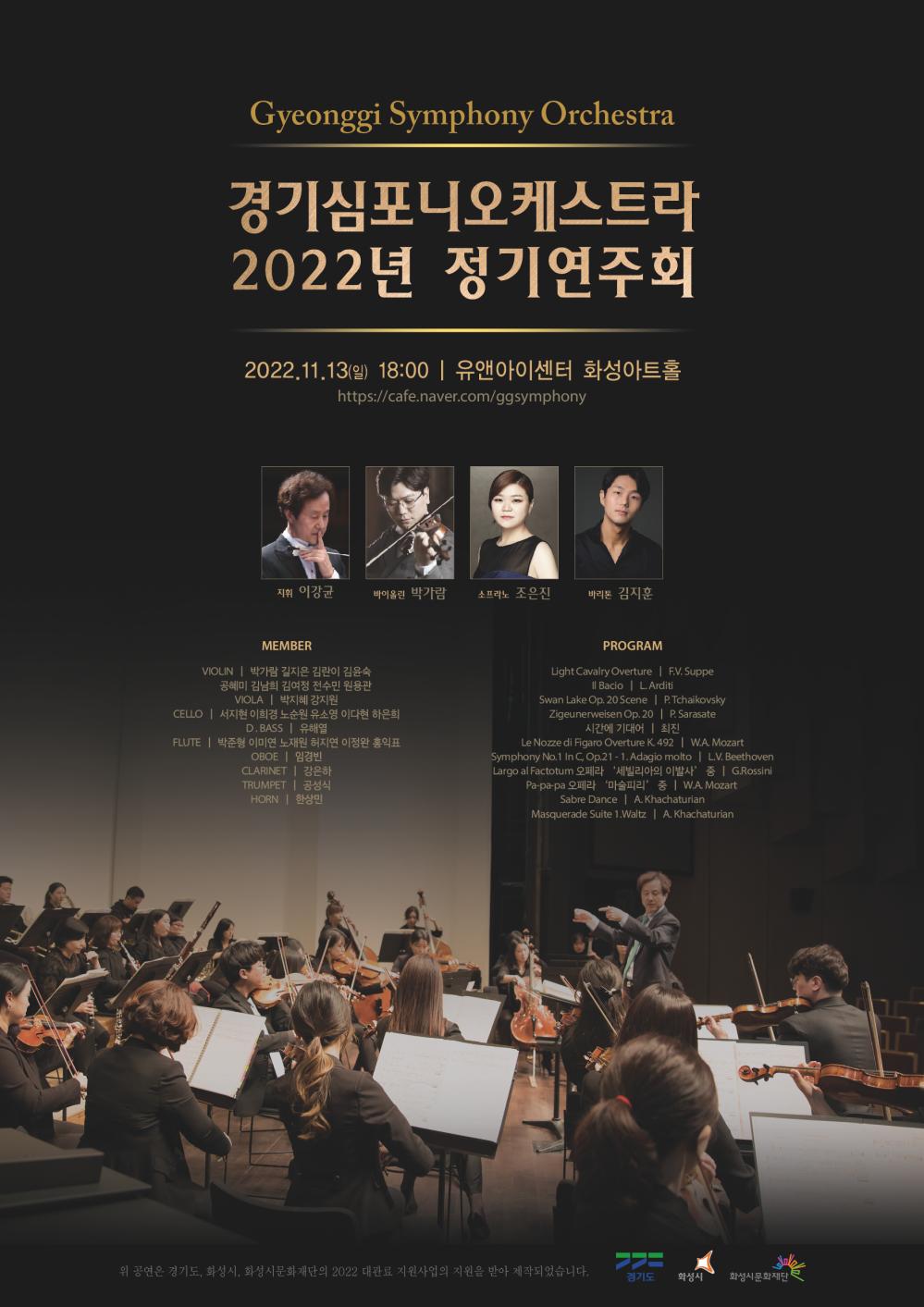Gyeonggi Symphony Orchestra 경기심포니오케스트라 2022년 정기연주회
2022.11.13(일) 18:00 | 유앤아이센터 화성아트홀 https://cafe.naver.com/ggsymphony
지휘 이강균
바이올린 박가람
소프라노 조은진
바리톤 김지훈
MEMBER
VIOLIN | 박가람 길지은 김란이 김윤숙
공혜미 김남희 김여정 전수민 원용관
VIOLA | 박지혜 강지원
CELLO | 서지현 이희경 노순원 유소영 이다현 하은희 D.BASS | 유해열
FLUTE | 박준형 이미연 노재원 허지연 이정완 홍익표
OBOE | 임경빈
CLARINET | 강은하
TRUMPET | 공성식
HORN | 한상민
PROGRAM
Light Cavalry Overture | F.V.Suppe
|| Bacio | L.Arditi
Swan Lake Op. 20 Scene | P.Tchaikovsky
Zigeunerweisen Op.20|P. Sarasate
시간에 기대어 | 최진
Le Nozze di Figaro Overture K.492 | W.A. Mozart
Symphony No.1 In C, Op.21-1. Adagio molto | L.V. Beethoven
Largo al Factotum 오페라 '세빌리아의 이발사' 중 | G.Rossini
Pa-pa-pa 오페라 '마술피리' 중 | W.A. Mozart
Sabre Dance | A. Khachaturian
Masquerade Suite 1.Waltz | A. Khachaturian
위 공연은 경기도, 화성시, 화성시문화재단의 2022 대관료 지원사업의 지원을 받아 제작되었습니다.
경기도
화성시
화성시문화재단
