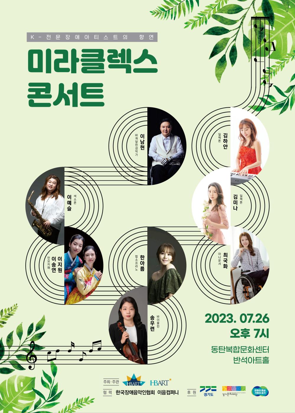 K- 전문 장애아티스트의 향연
미라클렉스
콘서트
일렉톤
김하얀
이남현
김미나
일렉톤
바퀴달린성악가
이예슬
색소폰
이 이
송지
연 원
민요자매
팝소프라노
한아름
최국화
아나운서
바이올린
송우련
2023. 07.26
오후 7시
동탄복합문화센터
반석아트홀
주최·주관
JEBART
HBART
협력 한국장애음악인협회 이음컴퍼니
>>=
변화의 중심
후 원
Gyeonggi Cultural Foundation
기회의 경기
경기도 경기문화재단
