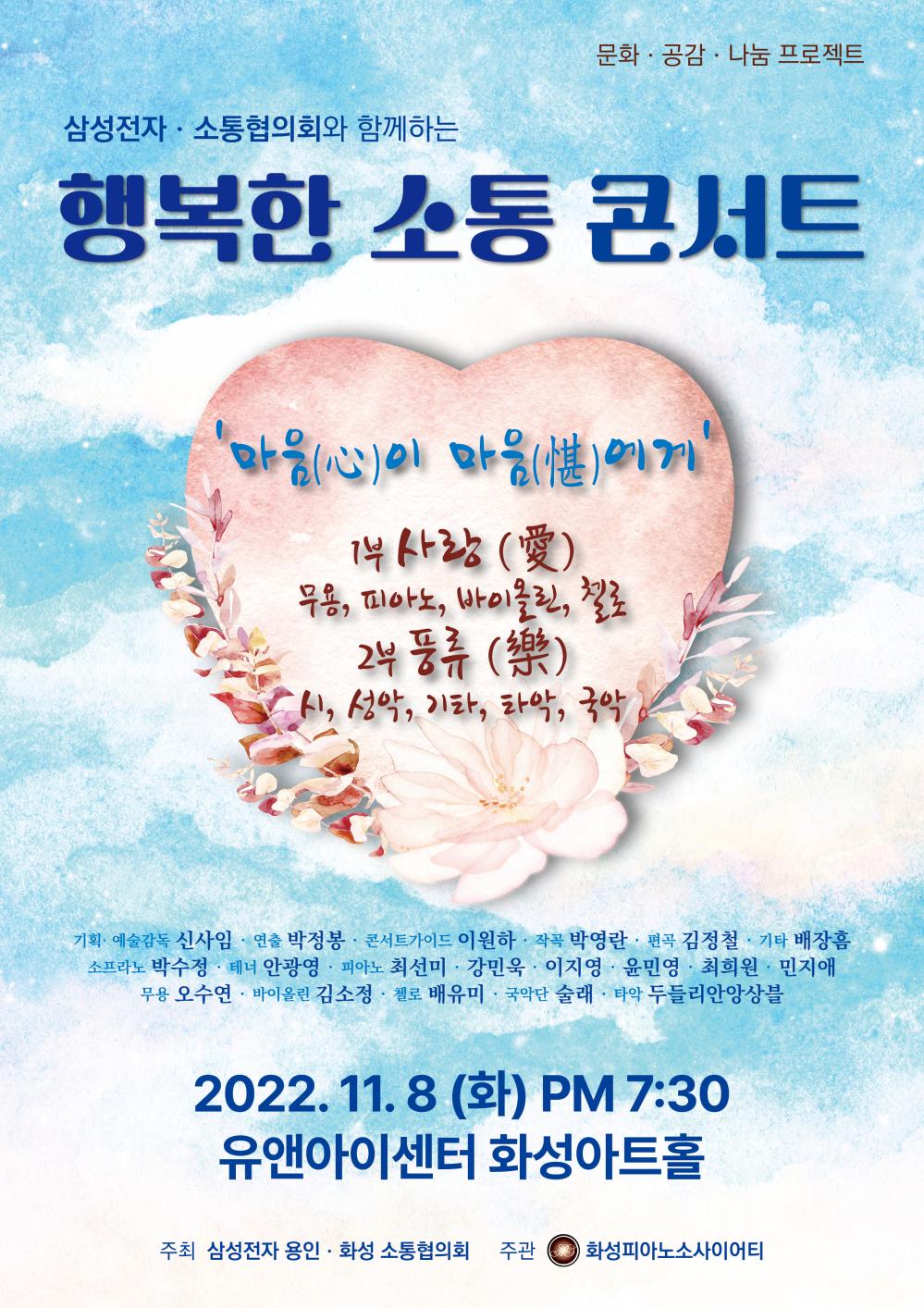 문화 · 공감 · 나눔 프로젝트
삼성전자·소통협의회와 함께하는
행복한 소통 콘서트
마음(心)이 마음(분)에게
1부 사랑 (愛)
무용, 피아노, 바이올린, 첼로 2부 풍류 ()
시, 성악, 기타, 타악, 국악
기획· 예술감독 신사임·연출 박정봉 · 콘서트가이드 이원하 · 작곡 박영란 · 편곡 김정철 · 기타 배장흠
소프라노 박수정 · 테너 안광영 · 피아노 최선미 · 강민욱· 이지영 · 윤민영 · 최희원 · 민지애 무용 오수연 · 바이올린 김소정 · 첼로 배유미 · 국악단 술래 · 타악 두들리안앙상블
2022. 11. 8 (화) PM 7:30
유앤아이센터 화성아트홀
주최 삼성전자 용인·화성 소통협의회
주관 화성피아노소사이어티
