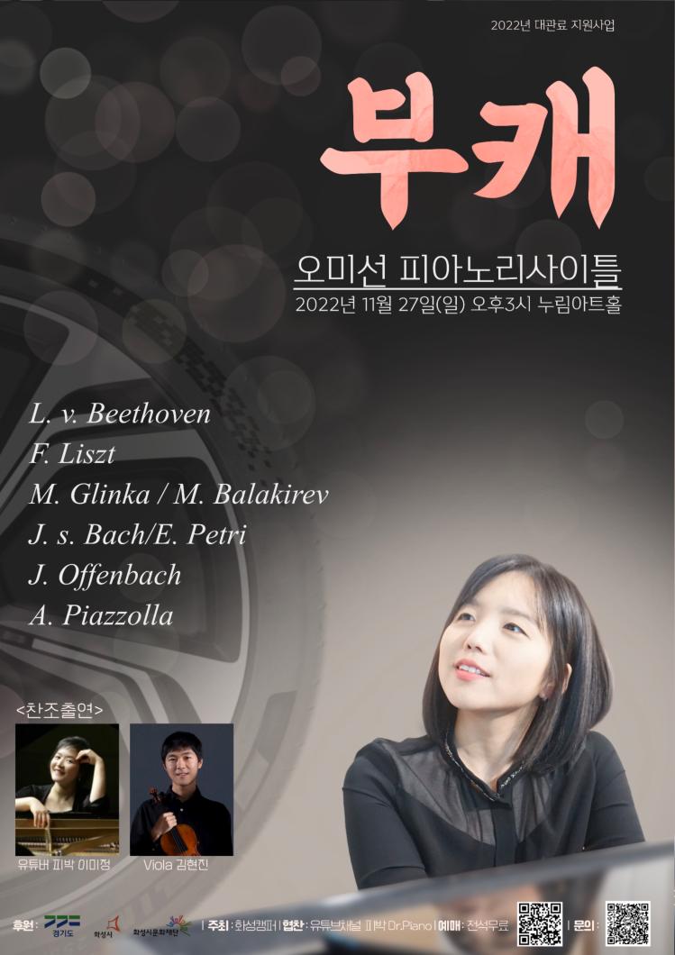 2022년 대관료 지원사업
부캐
오미선 피아노리사이틀
2022년 11월 27일(일) 오후3시 누림아트홀
L. v. Beethoven
F. Liszt
M. Glinka / M. Balakirev
J.s. Bach/E. Petri
J. Offenbach
A. Piazzolla
<찬조출연>
LO
유튜버 피박 이미정
Viola 김현진
후원:
alla
경기도 화성시 화성시문화재단
주최 : 화성캠퍼 협찬: 유튜브채널 피박 Dr.Pianol 예매: 전석무료
| 문의:
