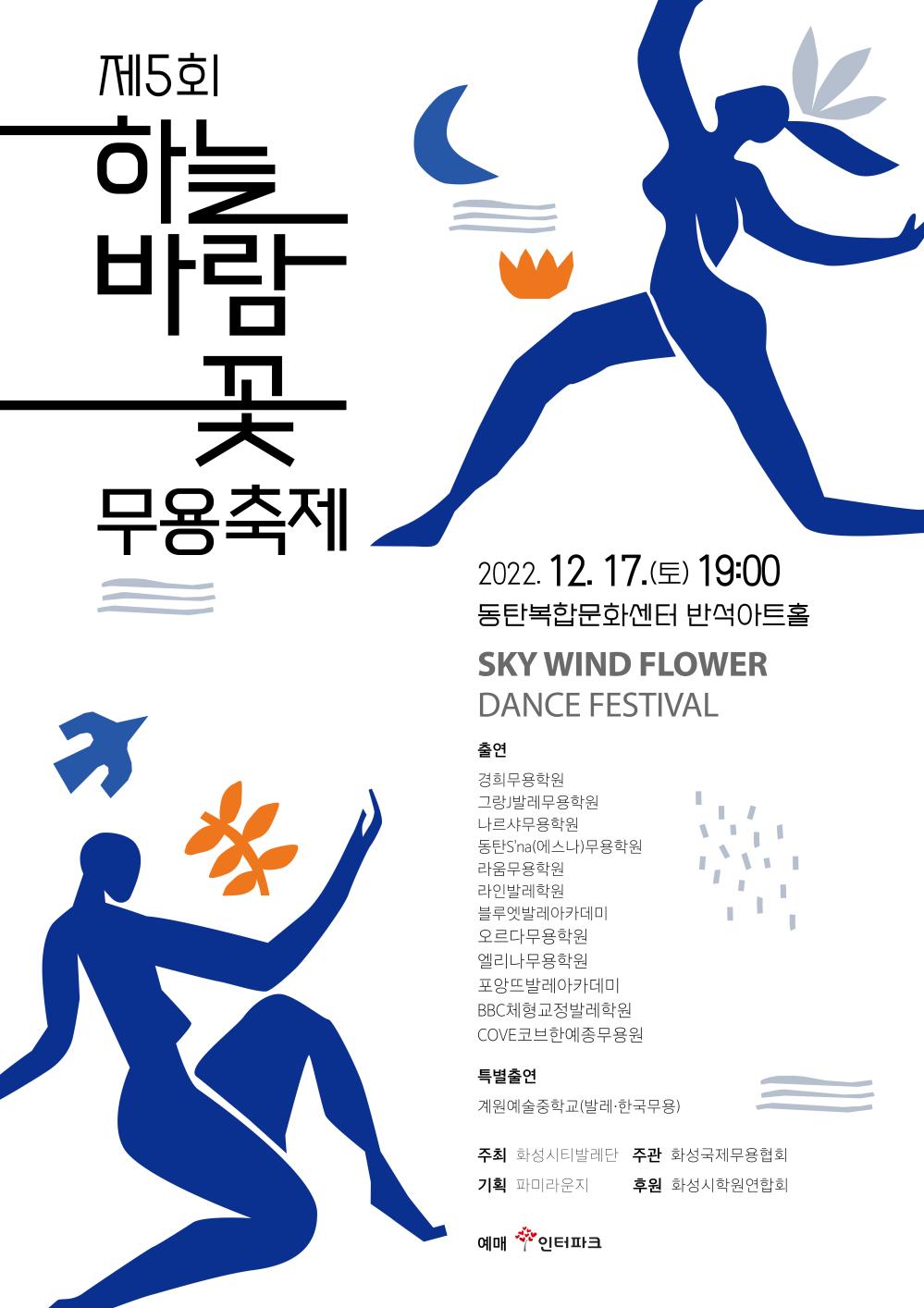 제5회 하늘바람꽃무용축제
2022. 12. 17.(E) 19:00 동탄복합문화센터 반석아트홀
SKY WIND FLOWER
DANCE FESTIVAL
출연
경희무용학원
그랑J발레무용학원
나르샤무용학원
동탄S'na(에스나)무용학원
라움무용학원
라인발레학원
블루엣발레아카데미
오르다무용학원
엘리나무용학원
포앙뜨발레아카데미
BBC체형교정발레학원
COVE코브한예종무용원
특별출연
계원예술중학교(발레·한국무용)
주최 화성시티발레단 주관 화성국제무용협회
기획 파미라운지
후원 화성시학원연합회
예매 인터파크
