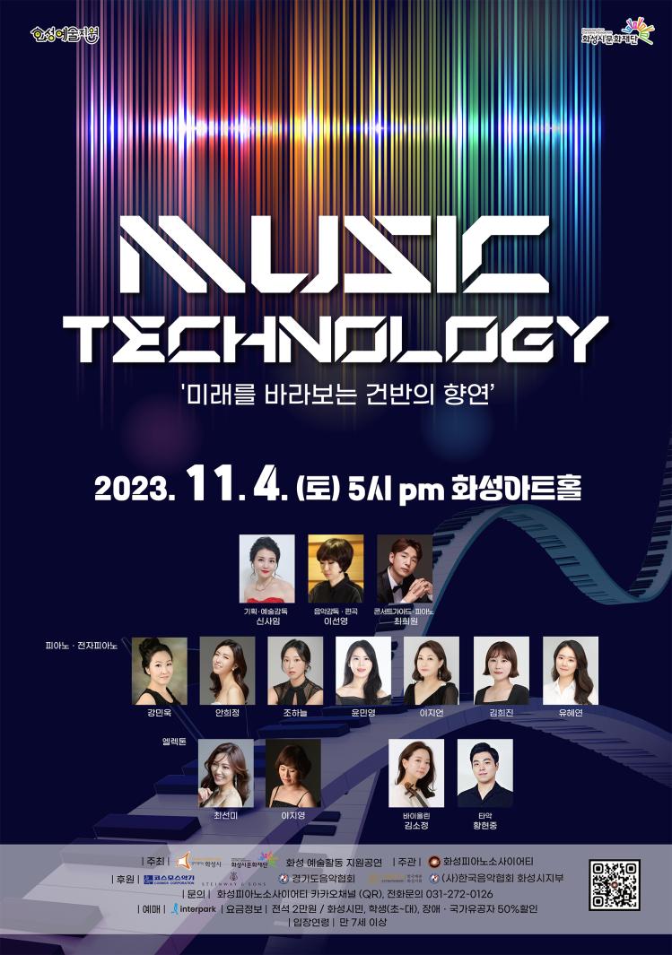 화성피아노소사이어티
화성예술지원 화성시문화재단
Music Technology
미래를 바라보는 건반의 향연
2023. 11. 4.(토) 5시 pm 화성아트홀
기획 및 예술감독 신사임
음악감독 및 편곡 이선영
콘서트가이드 및 피아노 최희원
피아노 및 전자피아노 강민욱 안희정 조하늘 윤민영 이지언 김희진 유혜연
엘렉톤 최선미 이지영
바이올린 김소정
타악 황현중
주회 화성시 화성시문화재단
화성 예술활동 지원공연
주관 화성피아노소사이어티
후원 코스모스악기 스테인웨이 경기도음악협회 한국예총 화성지회 (사)한국음악협회 화성시지부 
문의 화성피아노소사이어티 카카오채널 (QR), 전화문의 031-272-0126
예매 인터파크 요금정보 전석 2만원 화성시민, 학생(초~대), 장애 및 국가유공자 50% 할인
입장연령 만7세 이상