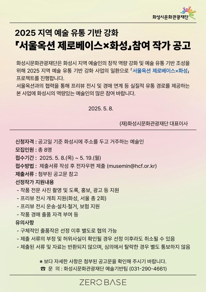 서울옥션 제로베이스X화성 참여 작가 모집 공고 이미지
2025 지역 예술 유통 기반 강화「서울옥션 제로베이스×화성」참여 작가 공고 
화성시문화관광재단은 화성시 지역 예술인의 창작 역량 강화 및 예술 유통 기반 조성을 위해 
2025 지역 예술 유통 기반 강화 사업의 일환으로 「서울옥션 제로베이스×화성」 프로젝트를 진행합니다.
서울옥션과의 협력을 통해 프리뷰 전시 및 경매 연계 등 실질적 유통 경로를 제공하는 본 사업에 화성시의
역량있는 예술인의 많은 참여 바랍니다.
2025. 5. 8. 
(재)화성시문화관광재단 대표이사 
신청자격 : 공고일 기준 화성시에 주소를 두고 거주하는 예술인
모집인원 : 총 8명
접수기간 :  2025. 5. 8.(목) ~ 5. 19.(월)
접수방법 :  제출서류 작성 후 전자우편 제출 (musemin@hcf.or.kr)
제출서류 : 첨부된 공고문 참고
선정작가 지원내용
 - 작품 전문 사진 촬영 및 도록, 홍보, 광고 등 지원
 - 프리뷰 전시 개최 지원(화성, 서울 총 2회)
 - 프리뷰 전시 운송·설치·철거, 보험 지원
 - 작품 경매 출품 자격 부여 등
유의사항 
 - 구체적인 출품작은 선정 이후 별도로 협의 가능
 - 제출 서류의 부정 및 허위사실이 확인될 경우 선정 이후라도 취소될 수 있음
 - 제출된 서류 및 자료는 반환되지 않으며, 심의에서 탈락한 경우 별도 통보하지 않음 
※ 보다 자세한 사항은 첨부된 공고문을 확인해 주시기 바랍니다.
 ☎  문  의 : 화성시문화관광재단 예술기반팀 (031-290-4661)