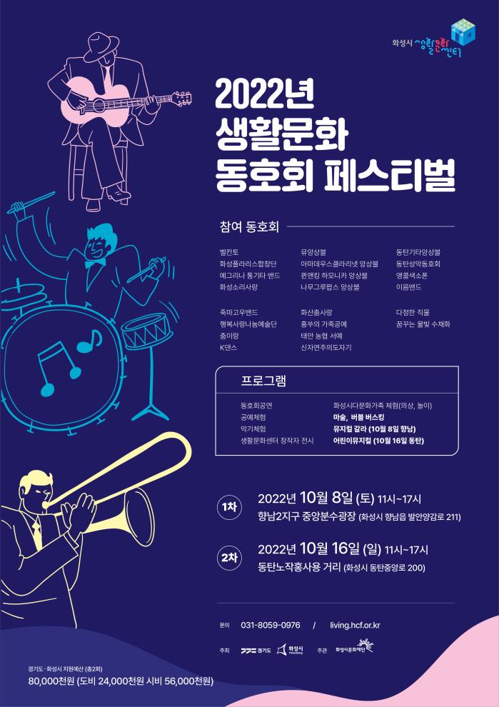 2022년 생활문화 동호회 페스티벌
참여동호회:
벨칸도, 뮤앙상블, 동탄기타앙상블, 화성폴라리스합창단, 아마데우스클라리넷앙상블, 동탄성악동호회, 예그리나통기타밴드, 권앤킹하모니카앙상블, 앵콜색소폰, 화성소리사랑, 나무그루팝스앙상블, 이음밴드, 죽마고우밴드, 화산춤사랑, 다정한직물, 행복사랑나눔예술단, 홍쑤의가죽공예, 꿈꾸는 물빛수채화, 춤이랑, 태안농협서예, K댄스, 신자연주의도자기/
프로그램: 동호회공연, 공예체험, 악기체험, 생활문화센터창작자전시, 화성시다문화가족체험(의상,놀이), 마술, 버블버스킹, 뮤지컬갈라(10.8향남), 어린이뮤지컬(10.16 동탄)/
1차: 2022.10.8(토) 11:00-17:00 향남2지구 중앙분수광장(화성시 향남읍 발안양감로 211)
2차: 2022.10.16(일) 11:00-17:00 동탄노작홍사용거리(화성시 동탄중앙로 200)
/ 문의:031-8059-0976 living.hcf.or.kr/ *경기도.화성시지원예산(총2회) 80,000천원(도비24,000천원/시비56,000천원)