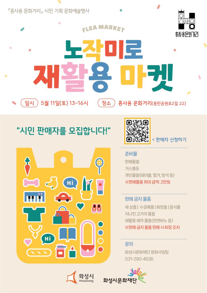 
「홍사용 문화거리」 시민 기획 문화예술 행사
홍사용 문화거리
FLEA MARKET 노작미로 재활용 마켓
일시 5월 11일(토) 13~16시 장소 홍사용 문화거리(화성시 동탄공원로2길 22)

시민  판매자를  모집합니다!

<  판매자  신청하기  >
준비물
판매물품
거스름돈
개인물품(테이블,  행거,  방석  등)  
※판매물품  최대  금액:  2만원  

판매  금지  물품
새  상품  |  수공예품  화장품  음식물  지나친  고가의  재활용  제작  물품(천연비누)
※판매  시  퇴장  조치  

문의  
화성시문화재단  문화사업팀  031-290-4636  

화성시 화성시문화재단
