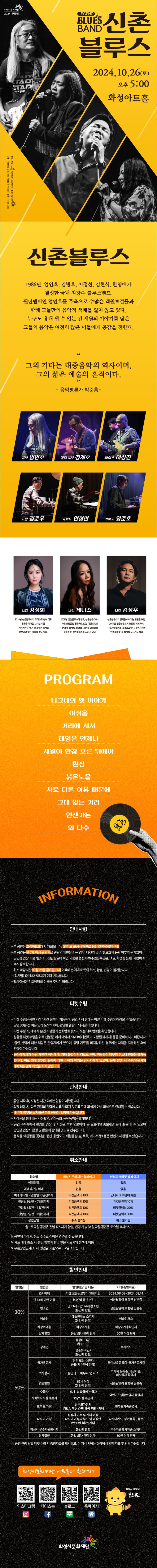 화성시문화재단 2024 기획공연

LEGEND BLUES BAND 신촌블루스
2024. 10.16.(토) 오후 5시 화성아트홀

신촌블루스
1986년, 엄인호, 김병호, 이정선, 김현식, 한영애가 결성한 국내 최장수 블루스밴드.
원년멤버인 엄인호를 주축으로 수많은 객원보컬들과 함께 그들만의 음악적 색채를 잃지 않고 있다. 누구도 흉내 낼 수 없는 긴 세월의 이야기를 담은 그들의 음악은 여전히 많은 이들에게 공감을 전한다. 

“그의 기타는 대중음악의 역사이며,
그의 삶은 예술의 흔적이다.”
- 음악평론가 박준흠

기타 엄인호
일렉기타 정재호
베이스 이상진
드럼 김준우
키보드 안정현
키보드 양준호
보컬 강성희
2014년 신촌블루스의 코러스로 참여 이후 활동을 이어온 그녀는 최근 ‘싱어게인 3’에서 깊이 있는 음색을 선보이며 많은 사랑을 받고 있다. 


보컬 제니스
2008년 신촌블루스에 합류, 신촌블루스에서 가장 오랫동안 활동하고 있는 여성 보컬로 한영애, 정서용, 정경화, 이은미, 강허달림 등을 이어 신촌블루스를 지키고 있다.

보컬 김상우
신촌블루스의 명맥을 이어가는 탄탄한 보컬. 2014년 신촌블루스의 보컬로 데뷔하여, 10년째 활동을 이어오고 있다. 복면가왕의 ‘언빌리버블’로 화제를 모으기도 했다. 

Program
나그네의 옛 이야기
아쉬움
거리에 서서
태양은 언제나
세월이 한참 흐른 뒤에야
환상
붉은노을
서로 다른 이유 때문에
그대 없는 거리
언젠가는
외 다수

=안내사항  =
-본 공연은  화성아트홀에서 개최됩니다. (경기도 화성시 태안로 145 유앤아이센터 내)
-본 공연은 만 7세 이상 이상  관람가로  관람의  제한을  받는  경우,  티켓의  유무  및  보호자  동반  여부와  관계없이  공연장  입장이  불가합니다.  생년월일이  확인  가능한  증빙서류(주민등록등본,  여권,  학생증  등)를  지참하여  주시길  바랍니다.  
-취소마감시간 10월 25일 금요일 17시 이후에는  예매  취소  환불,  변경이 불가합니다.
-(회차별)  1인  최대  5매까지  가능합니다. 
-휠체어석은  전화예매를  이용해  주시기  바랍니다.


=티켓수령=
-티켓  수령은  공연  시작  1시간  전부터  가능하며,  전에는  빠른  수량이  어려울  수  있습니다.  30분  전  여유  있게  도착하시어,  편안한  관람이  되시길 바랍니다.
-티켓 수령  시,  예매자자  본인의  성함과  전화번호  뒷자리  또는  예매번호를  확인합니다.  
-원할한  수령을  위해  신분증,  내역서,  sms(예매번호가  포함된  메시지)등을  준비하시기  바랍니다.
-할인  선택에  대한  책임은  관람자에게  있으며,  증빙  자료를  미지참하신  경우에는  차액을  지불하신  후에  관람이 가능합니다.
-공식예매처가  개인간  직거래  기타  불법적인  경로로  구매,  취득하신  취소나  환불은  불가능합니다.  이로  인해  발생한  문제에  피해와  책임은 당사자에게 있으며 문제  발생  시  주최/주관사와  예매처는  일체  책임을  지지  않습니다.  

=관람안내=
-공연시작후,  지정된  시간  외에는  제한됩니다.  
-입장  허용시  다른  관객의  관람에  방해가  되지  않도록  구매  좌석이 아닌 좌석으로  안내될 수 있습니다.
-1인 1매  티켓을  소지하신  분에  한하여  입장이 가능합니다.
-저작권을  침해하는  사진촬영,  영상녹화,음원녹취는  불가합니다.
-공연 주최측에서  촬영한  영상  사진은  추후  언론매체,  온  오프라인  홍보채널 등에  활용  될  있으며 공연장 입장시 촬영 및 활용에  동의한  것으로  간주됩니다.  
-음식물,  애완동물,  꽃다발,  풍선,  응원도구,  위험물질  (병,  폭죽,  레이저  등)  등은  반입이  제한될  수 있습니다.
-본 공연은 8세이상 관람가로 관람연령  미숙지로  인한  관람  당일 취소 및 환불, 변경은  불가합니다.


=취소안내=(표)
-항목명: 취소일 / 화성시문화재단홈페이지 / 인터파크홈페이지
-항목내용
취소일 /   없음 / 없음,
예매후7일이내 /  없음 / 없음,
예매후8~관람일10일전까지 / 티켓금액의10% / 인터파크약관에 따름
관람일9일전~7일전까지 / 티켓금액의10% / 티켓금액의10%
관람일6일전~3일전까지 / 티켓금액의10% / 티켓금액의20%
관림일2일전~1일전까지 / 티켓금액의10% / 티켓금액의30%
공연당일 / 취소불가능 / 취소불가능
-월~토요일 공연은 전날17시까지 환불,변경 가능(일요일 공연은 토요일 11시까지)
※  공연에  따라서  수수료  정책은  변경될 수 있습니다.
※  카드 예매취소시,  환급  방법과  환급일은  카드사의  정책에  따릅니다.  
※  무통장  입금 취소시 영업일  기준으로  5~7일  소요됩니다.  

=할인안내=(표)
-항목명: 할인율/ 할인명 / 할인대상및내용 / 기타(증빙자료)
-항목내용
30% / 조기예매 / 티켓예매일로부터 일정기간 / 2024.8.8.~2024.8.14.
30% / 만13세미만아동 / 본인및동반1인 / 생년월일이 포함된 신분증,
30% / 청소년 / 만13세~만24세청소년(본인에한함) / 생년월일이 포함된 신분증,
30% / 예술인 / 예술인패스 소지자 / 예술인패스,
30% / 차상위계증 / 차상위계층 / 차상위계층확인서
30% / 모범납세자 / 화성시모범납세자로 선정된날로부터 1년 이내인 자(본인에 한함) / 모범 납세자증명서,
30% / 단체할인 / 동일회차관람단체 / 20인이상 단체,
50% / 장애인 / 중증(1~3급)(동반1인), 경증(4~6급)(본인에한함) / 복지카드,
50% / 국가유공자 / 본인 또는 수권자(해당자 1인에한함) / 국가보훈등록증, 국가유공자증,
50% / 경로할인 / 65세이상(본인에 한함) / 생년월일이 포함된 신분증,
50% / 수급자 / 생계, 의료급여수급자 / 국민기초생활수급자증명서,
50% / 사회복지시설수용자 / 보장시설수급자 / 국민기초생활수급자증명서,
50% / 한부모가정 / 한부모가정의 부모 및 미성년(만19세미만)자녀 / 한부모가족증명서,
50% / 다자녀가졍 / 화성시거주두자녀이상 다자녀가정의 부모및 미성년(만19세미만)자녀/ 다자녀카드, 주민등록표등본
50% / 화성시우수자원봉사자 / 본인에 한함 / 우수자원봉사자소지자,
50% / 단체할인 / 동일회차관람단체 / 50인이상단체
※  공연관람당일 티켓수령시 증빙자료를  제시하고,  미  제시시  시에는  현장에서  차액  지불 후 관람가능합니다.

=화성시문화재단아트홀과친해지기=(SNS)
인스타그램QR코드/페이스북QR코드/블로그QR코드/홈페이지QR코드  
