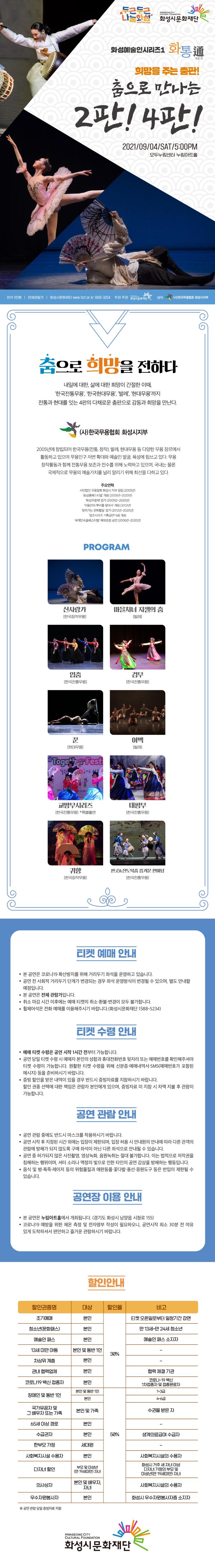 두근두근 나눔화성 화성시문화재단
화성예술인시리즈1 화통通(통할통)
희망을 주는 춤판!
춤으로 만나는 2판! 4판!
2021년 9월 4일 토요일 오후 5시
모두누림센터 누림아트홀
전석 1만원
전체관람가
화성시문화재단 www.hcf.or.kr 1899-3254
주최？주관 화성시문화재단
제작 사단법인 한국무용협회 화성시지부

춤으로 희망을 전하다
내일에 대한, 삶에 대한 희망이 간절한 이때,
‘한국전통무용’, ‘한국현대무용’, ‘발레’, ‘현대무용’까지
전통과 현대를 잇는 4판의 다채로운 춤판으로
감동과 희망을 만난다.

사단법인 한국무용협회 화성시지부
2005년에 창단되어 한국무용(전통, 창작), 발레, 현대무용 등 다양한 무용 장르에서 활동하고 있으며 무용인구 저변 확대와 예술인 발굴, 육성에 힘쓰고 있다. 무용 창작활동과 함께 전통무용 보존과 전수를 위해 노력하고 있으며, 국내는 물론 국제적으로 무용의 예술가치를 널리 알리기 위해 최선을 다하고 있다.

주요연혁
사단법인 한국무용협회 화성시 지부 창단 (2005년)
‘화성춤페스티벌’ 개최 (2005년~2020년)
‘화성무용제’ 참가 (2005년~2020년)
‘이동안의 뿌리를 찾아서’ 개최 (2012년)
‘찾아가는 문화활동’ 참가 (2012년~2020년)
‘정조시리즈 기획공연’ 6회 개최
‘세계민속춤페스티벌’ 해외초청 공연(2006년~2020년) 

프로그램
신사랑가 (한국창작무용)
마을처녀 지젤의 춤 (발레)
입춤 (한국전통무용)
검무 (한국전통무용)
꾼 (현대무용)
여백 (발레)
교방무시리즈 (한국전통무용) - 특별출연
태평무 (한국전통무용)
귀향 (한국창작무용)
판굿&진도북춤 흥겨운 한마당 (한국전통무용)

티켓 예매 안내 
ㆍ 본 공연은 코로나19 확산방지를 위해 거리두기 좌석을 운영하고 있습니다. 
ㆍ 공연 전 사회적 거리두기 단계가 변경되는 경우 좌석 운영방식이 변경될 수 있으며, 별도 안내할 예정입니다.
ㆍ 본 공연은 전체 관람가입니다.
ㆍ 취소 마감 시간 이후에는 예매 티켓의 취소·환불·변경이 모두 불가합니다.
ㆍ 휠체어석은 전화 예매를 이용해주시기 바랍니다. (화성시문화재단 1899-3254)

티켓 수령 안내
ㆍ 예매 티켓 수령은 공연 시작 1시간 전부터 가능합니다.  
ㆍ 공연 당일 티켓 수령 시 예매자 본인의 성함과 휴대전화번호 뒷자리 또는 예매번호를 확인해주셔야 티켓 수령이 가능합니다. 원활한 티켓 수령을 위해 신분증·예매내역서·SMS(예매번호가 포함된 메시지) 등을 준비하시기 바랍니다.
ㆍ 증빙 할인을 받은 내역이 있을 경우 반드시 증빙자료를 지참하시기 바랍니다. 할인 권종 선택에 대한 책임은 관람자 본인에게 있으며, 증빙자료 미 지참 시 차액 지불 후 관람이 가능합니다.

공연 관람 안내
ㆍ 공연 관람 중에도 반드시 마스크를 착용하시기 바랍니다.
ㆍ 공연 시작 후 지정된 시간 외에는 입장이 제한되며, 입장 허용 시 안내원의 안내에 따라 다른 관객의 관람에 방해가 되지 않도록 구매 좌석이 아닌 다른 좌석으로 안내될 수 있습니다.
ㆍ 공연 중 허가되지 않은 사진촬영, 영상녹화, 음원녹취는 절대 불가합니다. 이는 법적으로 저작권을 침해하는 행위이며, 셔터 소리나 액정의 빛으로 인한 타인의 공연 감상을 방해하는 행동입니다.
ㆍ 음식 및 병·폭죽·레이저 등의 위험물질과 애완동물·꽃다발·풍선·응원도구 등은 반입이 제한될 수 있습니다.

공연장 이용 안내
ㆍ 본 공연은 누림아트홀에서 개최됩니다. (경기도 화성시 남양읍 시청로 155)
ㆍ 코로나19 예방을 위한 체온 측정 및 전자명부 작성이 필요하오니, 공연시작 최소 30분 전 여유 있게 도착하셔서 편안하고 즐거운 관람하시기 바랍니다. 

할인안내
할인권종명	대상	할인율	비고
조기예매	본인	30%	티켓 오픈일로부터 일정기간 감면
청소년(문화패스)	본인		만 13세~만 24세 청소년
예술인 패스	본인		예술인 패스 소지자
13세 미만 아동	본인 및 동반 1인		-
차상위 계층	본인		-
관내 협력업체	본인		협력 체결 기관
코로나19 백신 접종자	본인		코로나-19 백신 
1차접종자 및 접종완료자
장애인 및 동반 1인	본인 및 동반 1인	50%	1~3급
	본인		4~6급
국가유공자 및 
그 배우자 또는 가족	본인 및 가족		수권을 받은 자
65세 이상 경로	본인		-
수급권자	본인		생계의료급여 수급자
한부모 가정	세대원		-
사회복지시설 수용자	본인		-
다자녀 할인	부모 및 미성년(만 19세미만) 자녀		화성시 거주 세 자녀 이상 
다자녀 가정의 부모 및 
미성년(만 19세미만) 자녀
의사상자	본인 및 배우자, 자녀		의사상자 본인과 의사상자의 배우자 및 자녀
우수자원봉사자	본인		화성시 우수자원봉사자증 소지자


코로나19 백신접종자 할인 증빙 방법
하단에 설명된 3가지 방법으로만 인증 가능합니다.

종이증명서
접종 후 예방접종 도우미 누리집 a 전자민원서비스 a 예방접종 증명서 발급
전자증명사
접종 후 COOV 어플 다운로드 a 본인인증 a 코로나19 예방 접종 증명서 발급 버튼 클릭
접종완료스티커
가까운 행정복지센터 방문 a 스티커 발급 후 신분증에 부착

할인범위
코로나19 백신 1차 접종자~접종 완료자
