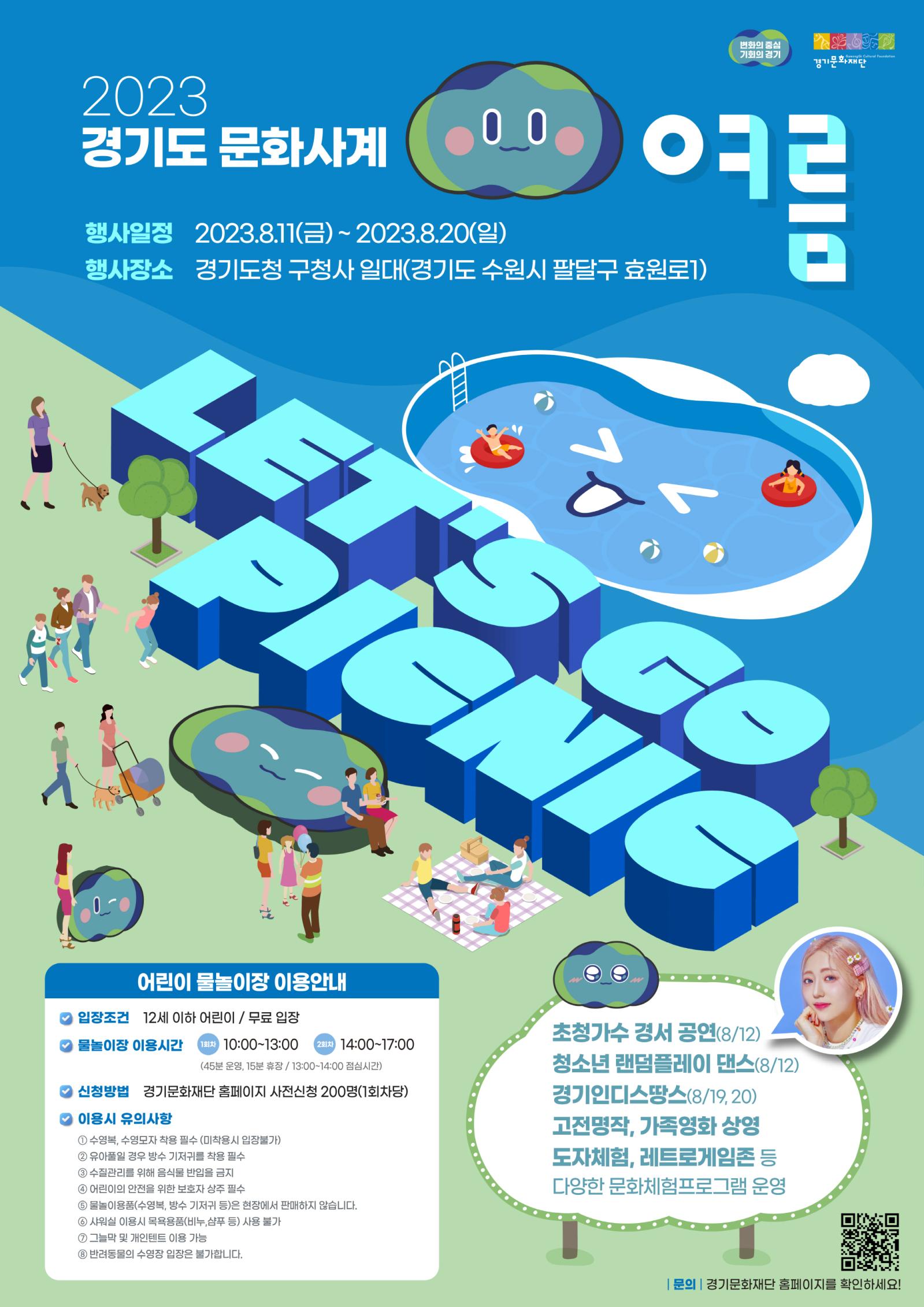 

변화의 중심 기회의 경기
Gyeonggi Cultural Foundation
경기문화재단
2023 경기도 문화사계 여름
행사일정 2023.8.11(금)~2023.8.20(일)
행사장소 경기도청 구청사 일대(경기도 수원시 팔달구 효원로1)
LET'S GO
PICNIC
어린이 물놀이장 이용안내
입장조건 12세 이하 어린이 / 무료 입장
물놀이장 이용시간 (1회차) 10:00~13:00
(2회차) 14:00-17:00
(45분 운영, 15분 휴장 / 13:00~14:00 점심시간)
신청방법 경기문화재단 홈페이지 사전신청 200명(1회차당)
  이용시 유의사항
1 수영복, 수영모자 착용 필수 (미착용시 입장불가)
2 유아풀일 경우 방수 기저귀를 착용 필수
3 수질관리를 위해 음식물 반입을 금지
4 어린이의 안전을 위한 보호자 상주 필수
5 물놀이용품(수영복, 방수 기저귀 등)은 현장에서 판매하지 않습니다.
6 샤워실 이용시 목욕용품(비누,샴푸 등) 사용 불가
7 그늘막 및 개인텐트 이용 가능
8 반려동물의 수영장 입장은 불가합니다.
초청가수 경서 공연(8/12) 청소년 랜덤플레이 댄스(8/12) 경기인디스땅스(8/19,20) 고전명작, 가족영화 상영 도자체험, 레트로게임존 등 다양한 문화체험프로그램 운영
|문의 | 경기문화재단 홈페이지를 확인하세요!