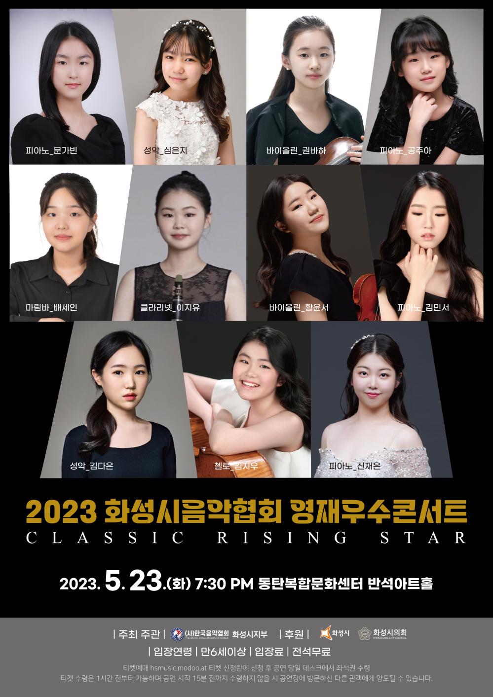 피아노 문가빈 성악 심은지
바이올린 권바하 피아노 공주아
마림바 배세인 클라리넷 이지유
바이올린 황윤서 피아노 김민서
성악 김다은 첼로 김지우 피아노 신재은
2023 화성시음악협회 영재우수콘서트
클래식 라이징 스타
2023년 5월 23일(화) 오후 7시 30분 동탄복합문화센터 반석아트홀
주최주관 한극음악협회 화성시지부 후원 화성시, 화성시의회
입장연령 만6세이상 입장료 전석무료
