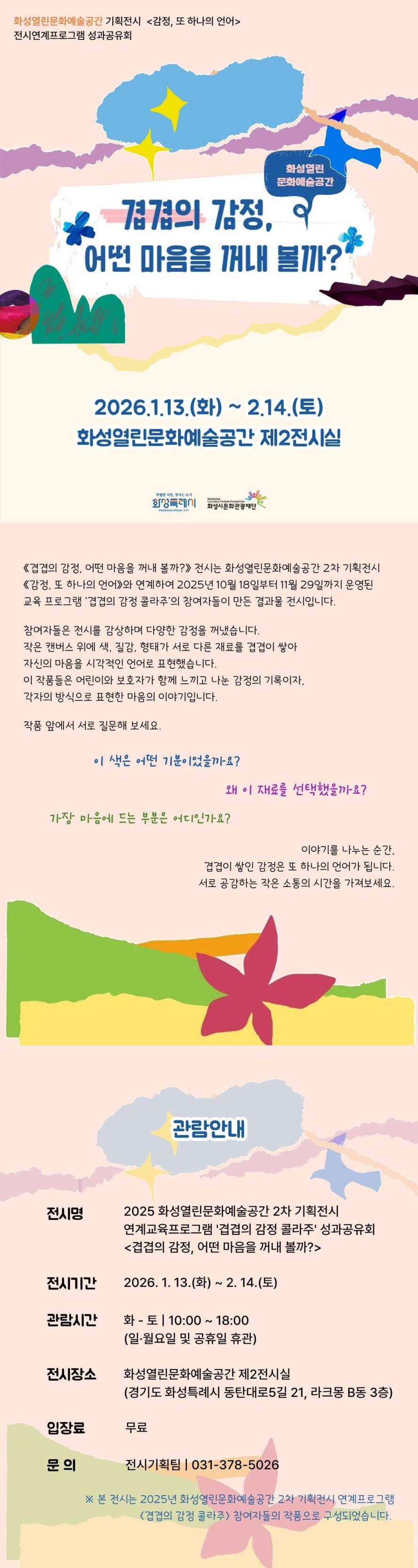 
화성열린문화예술공간 기획전시 <감정, 또 하나의 언이>
전시연계프로그램 성과공유회

화성열린문화예술공간
겹겹의 감정,
어떤 마음을 꺼내 볼까?
2026.1.13.(화) ~ 2.14.(토)

《겹겹의 감정, 어떤 마음을 꺼내 볼까?》 전시는 화성열린문화예술공간 2차 기획전시 《감정, 또 하나의 언어》와 연계하여 2025년 10월 18일부터 11월 29일까지 운영된 교육 프로그램 '겹겹의 감정 콜라주'의 참여자들이 만든 결과물 전시입니다.

참여자들은 전시를 감상하며 다양한 감정을 꺼냈습니다.
작은 캔버스 위에 색, 질감, 형태가 서로 다른 재료를 겹겹이 쌓아
자신의 마음을 시각적인 언어로 표현했습니다.
 이 작품들은 어린이와 보호자가 함께 느끼고 나눈 감정의 기록이자,
각자의 방식으로 표현한 마음의 이야기입니다.

작품 앞에서 서로 질문해 보세요.

이 색은 어떤 기분이었을까요?
왜 이 재료를 선택했을까요?
가장 마음에 드는 부분은 어디인가요?

이야기를 나누는 순간,
겹겹이 쌓인 감정은 또 하나의 언어가 됩니다.
서로 공감하는 작은 소통의 시간을 가져보세요.

관람안내

전시명: 2025 화성열린문화예술공간 2차 기획전시 연계프로그램 '겹겹의 감정 콜라주' 성과공유회 <겹겹의 감정, 어떤 마음을 꺼내 볼까?>
전시기간: 2026. 1. 13.(화) ~ 2. 14.(토)
관람시간: 화 - 토 | 10:00 ~ 18:00 (일·월요일 및 공휴일 휴관)
전시장소: 화성열린문화예술공간 제2전시실(경기도 화성특례시 동탄대로5길 21, 라크몽 B동 3층)
입장료: 무료
문의: 전시기획팀 | 031-378-5026
※ 본 전시는 2025년 화성열린문화예술공간 2차 기획전시 연계프로그램 <겹겹의 감정 콜라주> 참여자들의 작품으로 구성되었습니다.

