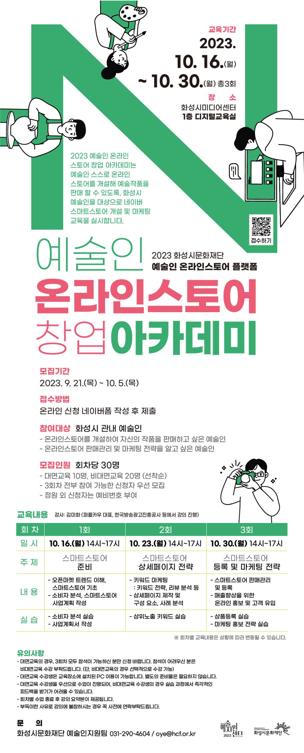2023 예술인 온라인스토어 창업 아카데미 수강생을 모집합니다.

예술인 온라인스토어 창업 아카데미는 예술인 스스로 온라인스토어를 개설해 예술작품을 판매할 수 있도록, 

화성시 예술인을 대상으로 네이버 스마트스토어 개설 및 마케팅 교육을 실시합니다.

 



○ 참여대상 : 화성시 관내 예술인

- 온라인스토어를 개설하여 자신의 작품을 판매하고 싶은 예술인

- 온라인스토어 판매관리 및 마케팅 전략을 알고 싶은 예술인



○ 모집인원 : 회차당 30명

- 대면교육 10명, 비대면교육 20명 (선착순)

- 3회차 전부 참여 가능한 신청자 우선 모집

- 정원 외 신청자는 예비번호 부여



○ 모집기간 : 2023.9.21.(목) ~ 2023.10.5.(목) 2주



○ 접수방법 : 네이버폼 작성 후 제출 ( https://naver.me/FUzWEThN )



○ 교육내용 

회차

1회

2회

3회

일시

10.16.(월)

14:00~17:00

10.23.(월)

14:00~17:00

10.30.(월)

14:00~17:00

주제

스마트스토어 준비

스마트스토어

상세페이지 전략

스마트스토어

등록 및 마케팅 전략

내용

- 오픈마켓 트렌드 이해, 스마트스토어 기초

- 소비자 분석, 스마트스토어 사업계획 작성

- 키워드 마케팅: 키워드 전략, 리뷰 분석 등

- 상세페이지 제작 및 구성 요소, 사례 분석

- 스마트스토어 판매관리 및 등록

- 매출향상을 위한 온라인 홍보 및 고객 유입

실습

- 소비자 분석 실습

- 사업계획서 작성

- 상위노출 키워드 실습

- 상품등록 실습

- 마케팅 홍보 전략 실습

※ 회차별 교육내용은 상황에 따라 변동될 수 있습니다.



○ 장소: 화성시미디어센터 1층 디지털교육실



○ 강사: 김미화 (퍼플카우 대표, 광운대학교 겸임교수)



○ 유의사항

- 각 회차를 선택적으로 수강하는 것도 가능하나, 

  3회차의 강의가 모두 연속되는 내용이므로 3회차를 전부 수강하는 것을 권장드립니다.

  (단, 비대면교육의 경우 선택적으로 수강 가능)

- 대면교육 수강생은 교육장소에 설치된 PC 이용이 가능합니다.

- 대면교육 수강생을 우선으로 수업이 진행되어, 

  비대면교육 수강생의 경우 실습 과정에서 즉각적인 피드백을 받기가 어려울 수 있습니다.

- 비대면교육은 zoom으로 진행됩니다.

- 회차별 교육 종료 후 강의 요약본이 제공됩니다.

- 부득이한 사유로 강의에 불참하시는 경우 꼭 사전에 연락 부탁드립니다.



○ 문의 : 예술인지원팀 (☎031-290-4604 /  oye@hcf.or.kr)