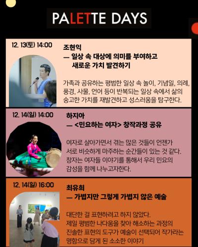 4페이지
12. 13(토) 14:00
조현익
일상 속 대상에 의미를 부여하고 새로운 가치 발견하기
가족과 공유하는 평범한 일상 속 놀이, 기념일, 의례, 풍경, 사물, 언어 등이 반복되는 일상 속에서 삶의 숭고한 가치를 재발견하고 성스러움을 탐구한다.

12.14(일) 14:00
하지아
민요하는 여자 창작과정 공유
여자로 살아가면서 겪는 많은 것들이 언젠가 서로 비슷하게 마주하는 순간들이 있는 것 같다.
창자는 여자들 이야기를 통해서 우리 민요의 감성을 함께 나누고자 한다.

12.14(일) 16:00
최유희
가볍지만 그렇게 가볍지 않은 예술
대단한 걸 표현하려고 하지 않았다.
제일 평범한 나다움을 찾아 해소하는 과정의 진솔한 표현의 도구가 예술이 선택되어 작가라는 명함으로 담게 된 소소한 이야기