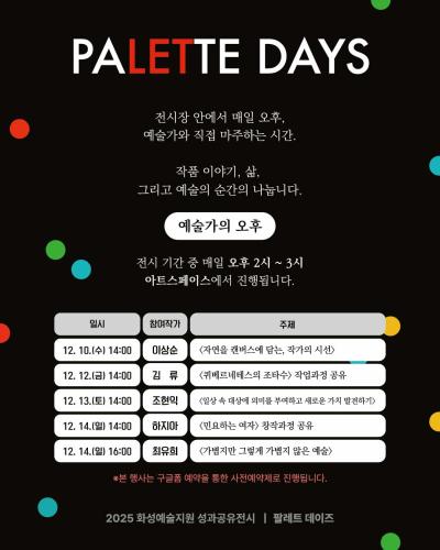 2페이지
PALETTE DAYS
전시장 안에서 매일 오후,
예술가와 직접 마주하는 시간.
작품 이야기, 삶,
그리고 예술의 순간을 나눕니다.

예술가의 오후

전시 기간 중 매일 오후 2~3시
아트스페이스에서 진행됩니다.

일시 참여작가 주제
12. 10.(수) 14:00 이상순 <자연을 캔버스에 담는, 작가의 시선>
12. 11.(목) 14:00 김류 <퀴베르네테스의 조타수> 작업과정 공유
12. 11.(목) 14:00 조현익 <일상 속 대상에 의미를 부여하고 새로운 가치 발견하기>
12. 14.(일) 14:00 하지아 <민요하는 여자> 창작과정 공유
12. 14.(일) 16:00 최유희 <가볍지만 그렇게 가볍지 않은 예술>

※본 행사는 구글폼 예약을 통한 사전예약제로 진행됩니다.

2025 화성예술지원 성과공유전시 팔레트 데이즈
