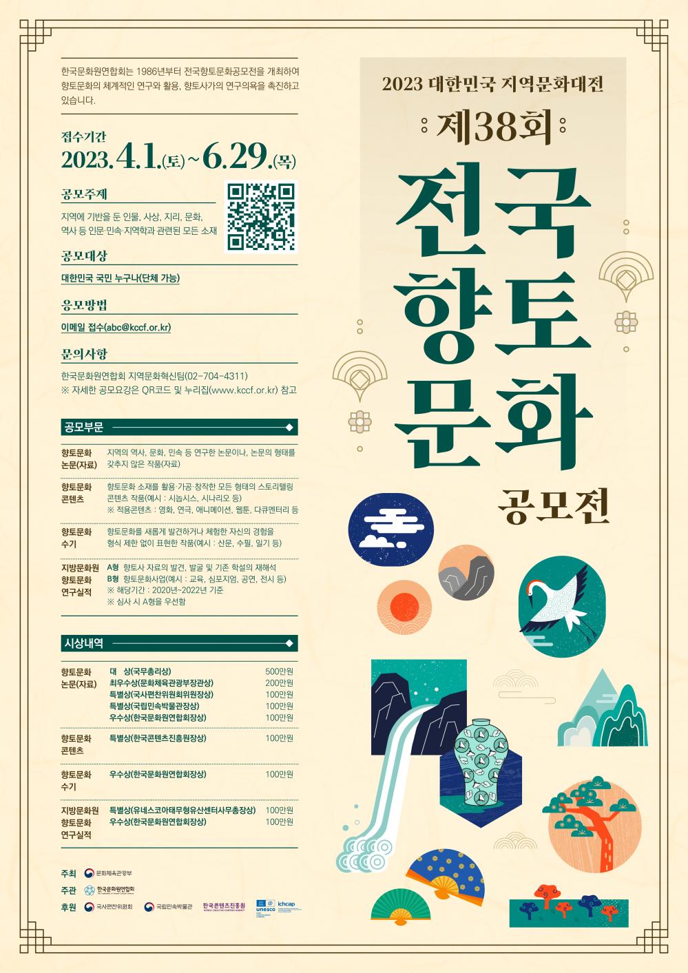 제38회 전국향토문화공모전_한국문화원연합회는 1986년부터 전국향토문화공모전을 개최하여 향토문화의 체계적 연구와 활용 및 향토사가의 연구의욕을 촉진해오고 있습니다.

 

□공모주제

지역에 기반을 둔 인물, 사상, 지리, 문학, 역사 등 인문·민속·지역학 관련 

 

□접수기간

2023. 4. 1.(토) ~ 6. 29.(목)

 

□공모대상

대한민국 국민 누구나(단체 가능) 

 

□공모분야

① 향토문화 논문(자료) 

② 향토문화 콘텐츠

③ 향토문화 수기 

④ 지방문화원 향토문화 연구실적 

 

□접수방법

이메일 접수 [abc@kccf.or.kr]

 

□시상

① 향토문화 논문(자료)

대상(국무총리상): 상금 500만원

최우수상(문화체육관광부장관상): 상금 200만원

특별상(국사편찬위원회위원장상): 상금 100만원

특별상(국립민속박물관장상): 상금 100만원

우수상(한국문화원연합회장상): 상금 100만원

 

□문의

한국문화원연합회 공모전 담당자 02-704-4311

 

□SNS 채널

- 한국문화원연합회 누리집 : https://bit.ly/3U1RVvu

- 인스타그램 : https://bit.ly/3Kj6Y0r

- 블로그 : https://bit.ly/3Kt3E37

- 페이스북 : https://bit.ly/3G4LBh0

 

[첨부]

1. 제38회 전국향토문화공모전 포스터 1부

2. 공모요강 1부