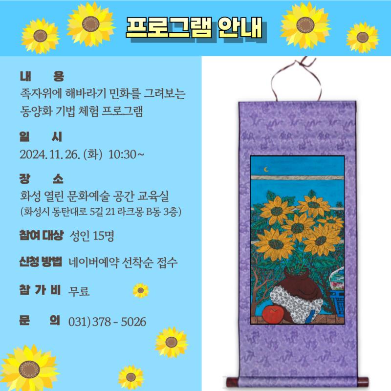 <작가의 선물가게> 전시를 관람하고, 이다혜 작가와 함께 

족자위에 해바라기 민화 도안을 동양화 재료들로 그려보면서 

동양화 기법을 체험해 볼 수 있는 프로그램입니다. 



일시 : 2024. 11. 26.(화) 10시 30분 ~

장소 : 화성 열린 문화예술 공간 교육실(화성시 동탄대로 5길 라크몽 B동 3층)

대상 : 성인 15명

참가비 : 무료

신청방법 : 네이버예약 선착순 접수

예약링크 : https://booking.naver.com/booking/5/bizes/398219/items/6297004

문의 : 031-378-5026