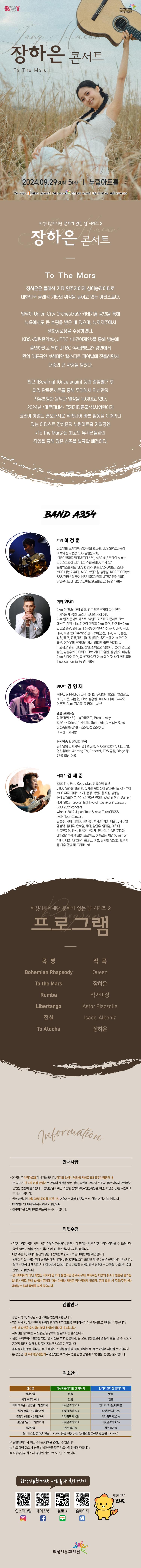 장하은 콘서트 To the Mars 2024.09.29SUN 5PM 누림아트홀 주최 화성시 위탁예산1,983백만원 주관 화성시문화재단 티켓 전석 10,000원 연령 만 7세 이상 문의 1588-5234 


화성시문화재단 문화가 있는 날 시리즈2 장하은 콘서트To the Mars 
장하은은 클래식 기타 연주자이자 싱어송라이터로 대한민국 클래식 기타의 위상을 높이고 있는 아티스트로 일찍이 Union City Orchestra와 카네기홀 공연을 통해 뉴욕에서도 큰 호평을 받은 바 있으며, 뉴저지주에서 평화공로상을 수상하였다.
KBS <열린음악회>, JTBC <비긴어게인>을 통해 방송에 출연하였고 특히 JTBC <슈퍼밴드2> 경연에서 퀸의 대표곡인 보헤미안 랩소디를 자신만의 스타일로 자유롭게 녹여내며 파이널 진출하면서 대중의 큰 사랑을 받았다.
최근 [Bowling] [Once again] 등의 앨범발매 후 여러 단독콘서트를 통해 무대에서 자신만의 자유분방한 음악과 열정을 녹여내고 있다.2024년 <마르티네스 국제기타콩쿨>심사위원이자 코리아 헤럴드 홍보대사로 위촉되어 바쁜 활동을 이어가고 있는 아티스트 장하은은 특히 이번 누림아트홀에서의 기획공연 <To the Mars>는 최고의 뮤지션들과의 작업을 통해 많은 신곡을 발표할 예정이다.      


BAND A4534

드럼 이정훈
유희열의 스케치북, 김정은의 초코렛, EBS SPACE 공감, 이적의 음악공간 KBS 열린음악회, JTBC 끝까지간다(밴드마스터), MBC 예스터데이 mnet 보이스코리아 시즌 1,2,, 슈퍼스타k시즌 4,6,7, , 트롯엑스콘서트 SBS k-pop star3.4.5.6(밴드마스터), MBC 나는 가수다., MBC 복면가왕(생방송) KBS 7080녹화, SBS 판타스틱듀오, KBS 불후의명곡, JTBC 팬텀싱어2 갈라콘서트 JTBC 슈퍼밴드 (밴드마스터) 등 연주활동

기타 2Km
2km 정규앨범 3집 발매, 전주 뜨락음악회 다수 전주 국제영화제 공연, 드라마 유나의 거리 ost, 가수 민혜 lovely step 작사,작곡, guitar 피쳐링, 가수 민혜 콘서트 게스트, 가수 알리 콘서트 게스트, 빅밴드 재즈파크 콘서트 2km 게스트, 창원 mbc 정오의 희망곡 2km 출연, 전주 jtv 2km 라디오 출연, 8개 도시 전국투어(창원,전주,울산, 대전, 구미, 대구, 목포 등)'Remind'전 국투어(인천, 대구, 구미, 울산, 창원, 목포, 전주,대전 등 ) , 김창렬의 올드스쿨 2km 라디오 출연, 이현우의 음악앨범 2km 라디오 출연, 박지윤의 가요광장 2km 라디오 출연, 최백호의 낭만시대 2km 라디오 출연, 김갑수의 마이웨이 2km 라디오 출연, 김창완의 아침창 2km 라디오 출연, 충남교향악단 2km 협연 '인생의 회전목마’, 'hoel california' 등 연주활동

키보드 김영재
MINO, WINNER, iKON, 김재환(워너원), 한요한, 릴러말즈, 비오, 다운, 서동현, Gist, 정홍일, 10CM, 다이나믹듀오, 이무진, 2am, 강승윤 등 라이브 세션

앨범 프로듀싱
김재환(워너원) - 슈퍼마리오, Break away 
SUYO - Drinkin’ Habits (feat. Wish), Misty Road 
유회승(엔플라잉) - 스물다섯 스물하나 
이무진- 세사람
 
음악방송 &콘서트 편곡 
유희열의 스케치북, 불후의명곡, M Countdown, 페스티벌, 열린음악회, Arirang TV, Concert, EBS 공감, Dingo 등 75곡 이상 편곡 

베이스 김세준
SBS The Fan. Kpop star, 판타스틱 듀오
JTBC Super star K, 슈가맨, 팬텀싱어 갈라콘서트 전국투어 
MBC 뮤직 라이브 소리, 풍경, 복면가왕 특집 생방송 
tvN 슈퍼히어로, 2014 인천아시안게임 (Asian Para Games ) 
HOT 2018 forever 'highfive of teenagers' concert 
GOD 20th concert 
Winner 2019 Japan Tour & Asia Tour(CROSS) 
IKON Tour Concert 
김범수, 거미, 비와이, 성시경 , 백지영, 휘성, 에일리, 케이윌, 엠블랙, 김태우, 손호영, 제아, 김연우, 임태경, 이하이, 악동뮤지션, 키썸, 유성은, 신용재, 인순이, 이승환,포디콰, 에델라인클랑, 에피톤 프로젝트, 이솔로몬, 이영현, warren hill, 대니정, Grizzly , 홍경민, 이정, 유재환, 양요섭, 한수지 등 다수 앨범 및 드라마 ost
   □ 프로그램

 bohemian Rhapsody Queen
To the Mars 장하은
 Rumba 작기미상
 Libertango Astor Piazzllla 
전설 lsacc,Alceniz 
To Atocha 장하은 

=안내사항=
 -본 공연은 누림아트홀에서 개최됩니다. 경기도 화성시 남양읍 시청로 155 모두누림센터 내
 - 본 공연은 만 7세 이상 관람가로 관람의 제한을 받는 경우, 티켓의 유무 및 보호자 동반 여부와 관계없이 공연장 입장이 불가합니다. 생년월일이 확인 가능한 증빙서류(주민등록등본, 여권, 학생증 등)를 지참하여 주시길 바랍니다. 
- 취소마감시간 9월 28일 토요일 오전 11시 이후에는 예매 티켓의 취소 환불, 변경이 불가합니다. 
- (회차별) 1인 최대 5매까지 예매 가능합니다. - 휠체어석은 전화예매를 이용해 주시기 바랍니다. 

=티켓수령= 
- 티켓 수령은 공연 시작 1시간 전부터 가능하며, 공연 시작 전에는 빠른 티켓 수량이 어려울 수 있습니다. 공연 30분 전 여유 있게 도착하시어, 편안한 관람이 되시길 바랍니다. 
- 티켓 수령 시, 옘자 본인의 성함과 전화번호 뒷자리 또는 예매번호를 확인합니다. 원할한 티켓 수령을 위해 신분증, 예매 내역서, SMS(예매번호가 포함된 메시지)등을 준비하시기 바랍니다.
 - 할인 선택에 대한 책임은 관람자에게 있으며, 증빙 자료를 미지참하신 경우에는 차액을 지불하신 후에 관람이 가능합니다. - 공식예매처가 아닌 개인간 직거래 및 기타 불법적인 경로로 구매, 취득하신 티켓의 취소나 환불은 불가능합니다. 이로 인해 발생한 문제에 대한 피해와 책임은 당사자에게 있으며, 문제 발생 시 주최/주관사와 예매처는 일체 책임을 지지 않습니다. 


=관람안내=
 - 공연 시작 후, 지정된 시간 외에는 입장이 제한됩니다. 입장 허용 시, 다른 관객의 관람에 방해가 되지 않도록 구매 좌석이 아닌 좌석으로 안내될 수 있습니다. 1인 1매 티켓을 소지하신 분에 한하여 입장이 가능합니다. 
- 저작권을 침해하는 사진촬영, 영상녹화,음원녹취는 불가합니다. - 공연 주최측에서 촬영한 영상 및 사진은 추후 언론매체, 온 오프라인 홍보채얼 등에 활용 될 수 있으며 공연장 입장 시 촬영 및 활용에 동의한 것으로 간주됩니다. 
- 음식물, 애완동물, 꽃다발, 풍선, 응원도구, 위험물질 (병, 폭죽, 레이저 등) 등은 반입이 제한될 수 있습니다. 
- 본 공연은 만 7세 이상 관람가로 관람연령 미숙지로 인한 관람 당일 취소 및 환불, 변경은 불가합니다. 


=취소안내=(표)
-항목명: 취소일 / 화성시문화재단홈페이지 / 인터파크홈페이지
-항목내용
취소일 /   없음 / 없음,
예매후7일이내 /  없음 / 없음,
예매후8~관람일10일전까지 / 티켓금액의10% / 인터파크약관에 따름
관람일9일전~7일전까지 / 티켓금액의10% / 티켓금액의10%
관람일6일전~3일전까지 / 티켓금액의10% / 티켓금액의20%
관림일2일전~1일전까지 / 티켓금액의10% / 티켓금액의30%
공연당일 / 취소불가능 / 취소불가능
-월~토요일 공연은 전날17시까지 환불,변경 가능(일요일 공연은 토요일 11시까지)
※  공연에  따라서  수수료  정책은  변경될 수 있습니다.
※  카드 예매취소시,  환급  방법과  환급일은  카드사의  정책에  따릅니다.  
※  무통장  입금 취소시 영업일  기준으로  5~7일  소요됩니다.  

=화성시문화재단아트홀과친해지기=(SNS)
인스타그램 QR코드 / 페이스북  QR코드 /블로그  QR코드 /홈페이지  QR코드  / 화성시캐릭터 코리요

 