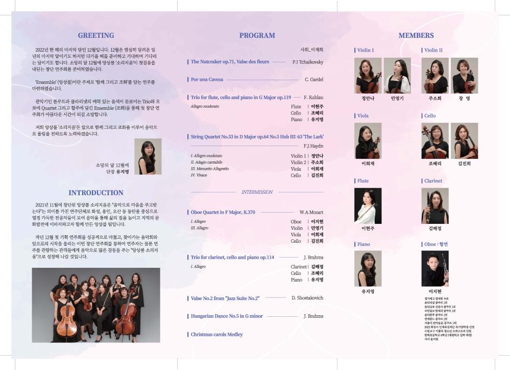 GREETING
2022년 한 해의 마지막 달인 12월입니다. 12월은 열심히 달려온 일 년의 마지막 달이기도 하지만 다가올 해를 준비하고 기대하며 기다리 는 달이기도 합니다. 소망의 달 12월에 앙상블 '소리지음'이 첫걸음을 내딛는 창단 연주회를 준비하였습니다.
PROGRAM
사회_이재희
| Violin I
MEMBERS
Violin II
| The Nutcraker op.71, Valse des fleurs
P.I Tchaikovsky
'Ensemble' (앙상블)이란 주제로 '함께 그리고 조화'를 담는 연주를 마련하였습니다.
| Por una Caveza
C. Gardel
관악기인 플루트과 클라리넷의 매력 있는 음색이 돋보이는 Trio와 오 보에 Quartet 그리고 합주에 담긴 Ensemble (조화)을 통해 첫 창단 연 주회가 아름다운 시간이 되길 소망합니다.
| Trio for flute, cello and piano in G Major op.119 Allegro moderato
F. Kuhlau
정안나
민영기
주소희
장영
Flute
| 이현주
Cello
| 조혜리
| Viola
| Cello
Piano
유지영
저희 앙상블 '소리지음'은 앞으로 함께 그리고 조화를 이루어 음악으 로 울림을 전하도록 노력하겠습니다.
| String Quartet No.53 in D Major op.64 No.5 Hob III: 63 'The Lark'
I. Allegro moderato
소망의 달 12월에 단장 유지영
II. Adagio cantabile
III. Menuetto Allegretto
IV. Vivace
INTRODUCTION
2021년 11월에 창단된 앙상블 소리지음은 