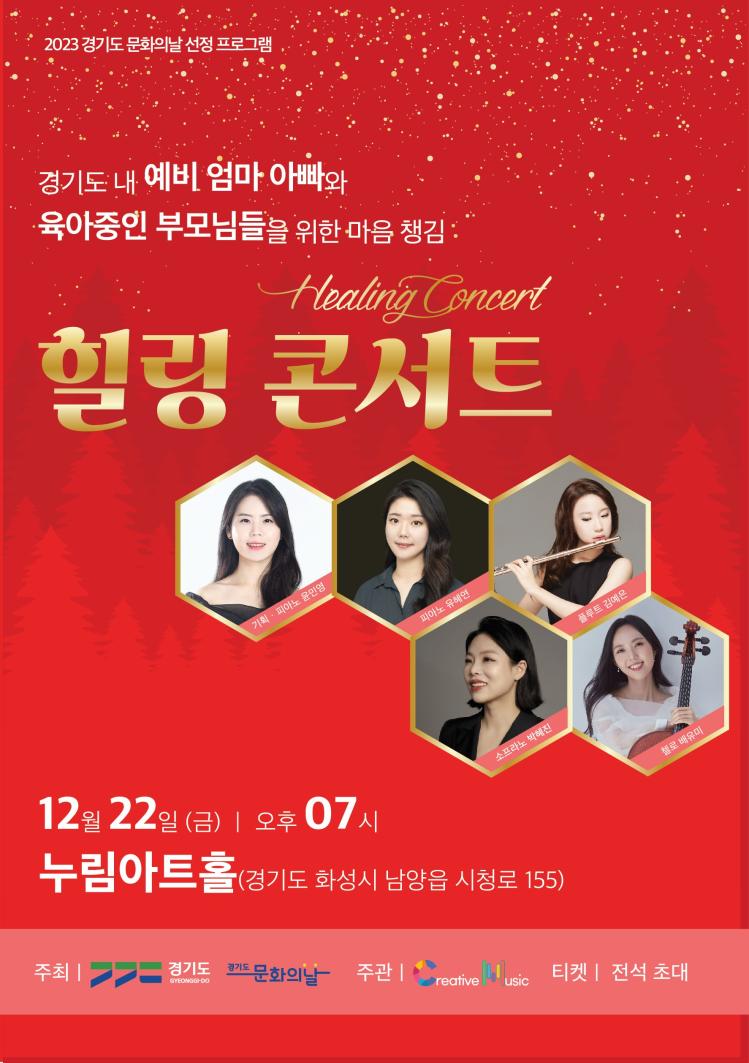 2023 경기도문화의날 선정 프로그램
경기도 내 예비 엄마아빠와
육아중인 부모님들을 위한 마음챙김
Healing Concert
힐링 콘서트
기획· 피아노 윤민영
피아노 유혜연
소프라노 박혜진
12월 22일 (금) 오후 07시
누림아트홀(경기도 화성시 남양읍 시청로 155)
주최 | 경기도
경기도
GYEONGGI-DO
문화의날 주관 |
reative usic
티켓 전석 초대
플루트 김예은
첼로 배유미