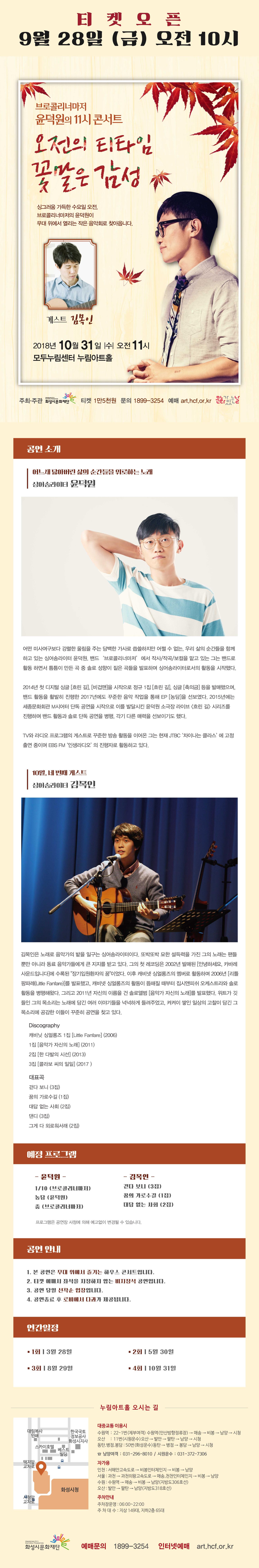 티켓오픈, 9월 28일 (금) 오전 10시, 브로콜리너마저, 윤덕원의 11시 콘서트, 오전의 티타임 꽃말은 감성, 싱그러움 가득한 수요일 오전, 브로콜리너마저 윤덕원이 무대 위에서 열리는 작은 음악회로 찾아옵니다. ,게스트 김목인, 2018년 10월 31일 수 오전 11시, 모두누림센터 누림아트홀, 주최ㆍ주관 (재)화성시문화재단, 티켓 전석 1만5천원, 문의 : 1899-3254,예매 : art.hcf.or.kr , 문화가 있는 날,
공연 소개, 어느새 닳아버린 삶의 순간들을 위로하는 노래, 싱어송라이터 윤덕원, 어떤 미사여구보다 강렬한 울림을 주는 담백한 가사로 씁쓸하지만 어쩔 수 없는, 우리 삶의 순간들을 함께 하고 있는 싱어송라이터 윤덕원. , 밴드 ‘브로콜리너마저’에서 작사/작곡/보컬을 맡고 있는 그는 솔로 성향이 짙은 곡들을 발표하며 싱어송라이터로서의 활동을 시작했다., 2014년 첫 디지털 싱글 [흐린 길], [비겁맨]을 시작으로 정규 1집 [흐린 길], 싱글 [축의금] 등을 발매했으며, 밴드 활동을 활발히 진행한 2017년에도 꾸준한 음악 작업을 통해 EP [농담]을 선보였다. 2015년에는 세종문화회관 M시어터 단독 공연을 시작으로 이를 발전시킨 윤덕원 소극장라이브 <흐린 길> 시리즈를 진행하며 밴드 활동과 솔로 단독 공연을 병행, 각기 다른 매력을 선보이기도 했다. TV와 라디오 프로그램의 게스트로 꾸준한 방송 활동을 이어온 그는 현재 JTBC '차이나는 클라스'에 고정 출연중이며 EBS FM '인생라디오'의 진행자로 활동하고 있다. , 10월, 네 번째 게스트, 싱어송라이터 김목인, 김목인은 노래로 음악가의 밭을 일구는 싱어송라이터이다. 또박또박 묘한 설득력을 가진 그의 노래는 팬들 뿐만 아니라 동료 음악가들에게 큰 지지를 받고 있다. 그의 첫 레코딩은 2002년 발매된 [안녕하세요, 카바레 사운드입니다]에 수록된 장기입원환자의 꿈이었다. 이후 캐비넷 싱얼롱즈의 멤버로 활동하며 2006년 [리틀 팡파레(Little Fanfare)]를 발표했고, 캐비넷 싱얼롱즈의 활동이 뜸해질 때부터 집시앤피쉬 오케스트라와 솔로 활동을 병행해왔다. 그리고 2011년 자신의 이름을 건 솔로앨범 [음악가 자신의 노래]를 발표했다. 위트가 깃들인 그의 목소리는 노래에 담긴 여러 이야기들을 넉넉하게 들려주었고, 켜켜이 쌓인 일상의 고찰이 담긴 그 목소리에 공감한 이들이 꾸준히 공연을 찾고 있다. , Discography, 캐비닛 싱얼롱즈 1집 [Little Fanfare] (2006), 1집 [음악가 자신의 노래] (2011), 2집 [한 다발의 시선] (2013) , 3집 [콜라보 씨의 일일] (2017) , 대표곡, 걷다 보니 (3집), 꿈의 가로수길 (1집), 대답 없는 사회 (2집), 댄디 (3집), 그게 다 외로워서래 (2집), 예정 프로그램, 윤덕원, 1/10 (브로콜리너마저), 농담 (윤덕원), 춤 (브로콜리너마저), 김목인 , 걷다 보니 (3집), 꿈의 가로수길 (1집), 대답 없는 사회 (2집), 프로그램은 공연장 사정에 의해 예고없이 변경될 수 있습니다. ,  공연 안내, 1. 본 공연은 무대 위에서 즐기는 하우스 콘서트입니다. , 2. 티켓 예매시 좌석을 지정하지 않는 비지정석 공연입니다. , 3. 공연 당일 선착순 입장입니다. , 4. 공연종료 후 로비에서 다과가 제공됩니다. , 2019 상반기 공연 일정, 3월 27일, 4월 24일, 5월 29일, 6월 26일, 누림아트홀 오시는 길, 대중교통 이용시, 수원역, 오산, 동탄.병점.봉담 , 50번, 남양여객 : 031-296-8010, 시원운수 : 031-372-7306 , 자가용 인천, 서울, 수원, 오산, 주차안내, 주차장운영 : 06:00~22:00, 주차대수: 지상 149대, 지하2층 65대, 예매문의 1899-3254, 인터넷 예매 art.hcf.or.kr
.jpg