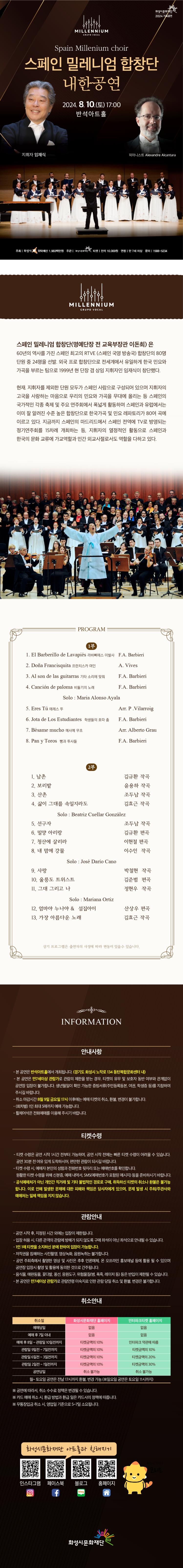 MILLENNIUM
GRUPO VOCAL
화성시문화재단
2024 기획공연
Spain Millenium choir
스페인 밀레니엄 합창단
내한공연
2024. 8. 10.(E) 17:00
지휘자 임재식
반석아트홀
피아니스트 Alexandre Alcantara
주최 화성시,
위탁예산 1,983백만원 주관 | 화성시문화재단 티켓 전석 10,000원 연령 만 7세 이상 문의 1588-5234
betitel
MILLENNIUM
GRUPO VOCAL
스페인 밀레니엄 합창단(명예단장 전 교육부장관 이돈희) 은 60년의 역사를 가진 스페인 최고의 RTVE (스페인 국영 방송국) 합창단의 80명 단원 중 24명을 선발, 외국 프로 합창단으로 전세계에서 유일하게 한국 민요와 가곡을 부르는 팀으로 1999년 현 단장 겸 상임지휘자인 임재식이 창단했다.
현재. 지휘자를 제외한 단원 모두가 스페인 사람으로 구성되어 있으며 지휘자의 고국을 사랑하는 마음으로 우리의 민요와 가곡을 무대에 올리는 등 스페인의 국가적인 각종 축제 및 주요 연주회에서 폭넓게 활동하며 스페인과 유럽에서는 이미 잘 알려진 수준 높은 합창단으로 한국가곡 및 민요 레파토리가 80여 곡에 이르고 있다. 지금까지 스페인의 마드리드에서 스페인 전역에 TV로 방영되는 정기연주회를 15차례 개최하는 등, 지휘자의 열정적인 활동으로 스페인과 한국의 문화 교류에 가교역할과 민간 외교사절로서도 역할을 다하고 있다.
PROGRAM

1부
1. El Barberillo de Lavapies 라바삐에스 이발사 F.A. Barbieri
2. Los gavilanes ||
3. Pan y Toros 빵과 투사들
4. Cancion de paloma 비둘기의 노래
Solo Maria Alonso Ayala
J. Guerrero
F.A. Barbieri
F.A. Barbieri
5. Eres Tu 에레스 뚜
Arr. P. Vilarroig
6. Besame mucho 메사메 무초
7. Jota de Los Estudiantes 학생들의 호따 춤
Arr. Alberto Grau
F.A. Barbieri
8. Al son de las guitarras 기타 소리에 맞춰
F.A. Barbieri
1. 남촌
2. 보리밭
3. 산촌
2부
김규환 작곡
윤용하 작곡
조두남 작곡
김효근 작곡
4. 삶이 그대를 속일지라도
Solo Beatriz Cuellar Gonzalez
5. 선구자
6. 밀양 아리랑
7. 청산에 살리라
조두남 작곡
김규환 편곡
이현철 편곡
이수인 작곡
8. 내 맘에 강물
Solo: Jose Dario Cano
9. 내 영혼 바람되어
김효근 작곡
10.울릉도 트위스트
김준범 편곡
11. 그대 그리고 나
정현우 작곡
Solo: Mariana Ortiz
12.엄마야 누나야 & 섬집아이
13. 가장 아름다운 노래
산상우 편곡
김효근 작곡
14. 사랑으로
김민지 편곡
상기 프로그램은 출연자의 사정에 따라 변동이 있을수 있습니다.

INFORMATION
안내사항
- 본 공연은 반석아트홀에서 개최됩니다. (경기도 화성시 노작로 134 동탄복합문화센터 내)
- 본 공연은 만7세이상 관람가로 관람의 제한을 받는 경우, 티켓의 유무 및 보호자 동반 여부와 관계없이
공연장 입장이 불가합니다. 생년월일이 확인 가능한 증빙서류(주민등록등본, 여권, 학생증 등)를 지참하여
주시길 바랍니다.
- 취소 마감시간 8월 9일 금요일 17시 이후에는 예매 티켓의 취소, 환불, 변경이 불가합니다.
- (회차별) 1인 최대 5매까지 예매 가능합니다.
-휠체어석은 전화예매를 이용해 주시기 바랍니다.

티켓수령
-티켓 수령은 공연 시작 1시간 전부터 가능하며, 공연 시작 전에는 빠른 티켓 수령이 어려울 수 있습니다.
공연 30분 전 여유 있게 도착하시어, 편안한 관람이 되시길 바랍니다.
- 티켓 수령 시 예매자 본인의 성함과 전화번호 뒷자리 또는 예매번호를 확인합니다.
원활한 티켓 수령을 위해 신분증, 예매 내역서, SMS(예매번호가 포함된 메시지) 등을 준비하시기 바랍니다.
-공식예매처가 아닌 개인간 직거래 및 기타 불법적인 경로로 구매, 취득하신 티켓의 취소나 환불은 불가능 합니다. 이로 인해 발생한 문제에 대한 피해와 책임은 당사자에게 있으며, 문제 발생 시 주최/주관사와 예매처는 일체 책임을 지지 않습니다.

관람안내
- 공연 시작 후, 지정된 시간 외에는 입장이 제한됩니다.
- 입장 허용 시, 다른 관객의 관람에 방해가 되지 않도록 구매 좌석이 아닌 좌석으로 안내될 수 있습니다.
- 1인 1매 티켓을 소지하신 분에 한하여 입장이 가능합니다.
-저작권을 침해하는 사진촬영, 영상녹화, 음원녹취는 불가합니다.
-공연 주최측에서 촬영한 영상 및 사진은 추후 언론매체, 온 오프라인 홍보채널 등에 활용 될 수 있으며
공연장 입장시 촬영 및 활용에 동의한 것으로 간주됩니다.
음식물, 애완동물, 꽃다발, 풍선, 응원도구, 위험물질(병, 폭죽, 레이저 등) 등은 반입이 제한될 수 있습니다.
- 본 공연은 만7세이상 관람가로 관람연령 미숙지로 인한 관람 당일 취소 및 환불, 변경은 불가합니다.

=취소안내=(표)
-항목명: 취소일 / 화성시문화재단홈페이지 / 인터파크홈페이지
-항목내용
취소일 /   없음 / 없음,
예매후7일이내 /  없음 / 없음,
예매후8~관람일10일전까지 / 티켓금액의10% / 인터파크약관에 따름
관람일9일전~7일전까지 / 티켓금액의10% / 티켓금액의10%
관람일6일전~3일전까지 / 티켓금액의10% / 티켓금액의20%
관림일2일전~1일전까지 / 티켓금액의10% / 티켓금액의30%
공연당일 / 취소불가능 / 취소불가능
-월~토요일 공연은 전날17시까지 환불,변경 가능(일요일 공연은 토요일 11시까지)
※ 공연에 따라서, 취소 수수료 정책은 변경될 수 있습니다.
※ 카드 예매 취소 시, 환급 방법과 환급일은 카드사의 정책에 따릅니다.
※ 무통장입금 취소 시, 영업일 기준으로 5~7일 소요됩니다.

화성시문화재단 아트홀과 친해지기
인스타그램 QR코드 / 페이스북  QR코드 /블로그  QR코드 /홈페이지  QR코드  / 화성시캐릭터 코리요  

