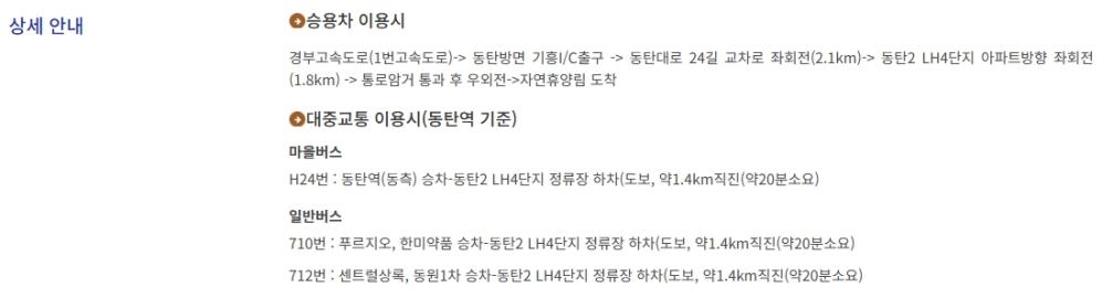 주소. 경기 화성시 동탄순환대로24길 185 대표전화 031-373-1162. 상세 안내. 승용차 이용시. 경부고속도로 1번고속도로에서 동탄방면 기흥ic 출구, 동탄대로 24길 교차로 좌회전 2.1km 거리. 그 후 동탄2 lh4단지 아파트 방향 좌회전 1.8km 거리. 통로암거 통과 후 우회전. 자연휴양림 도착. 대중교통 이용시 (동탄역 기준) 마을버스 h24번 이용 동탄2 lh4단지 정류장 하차 후 약 1.4km 도보. 20분 소요. 일반버스 710번 이용. 푸르지오 및 한미약품 승차 동탄2 lh4단지 정류장 하차 후 약 1.4km 도보. 20분 소요. 일반버스 712번 이용. 센트럴 상록, 동원 1차 승차 동탄2 lh4단지 정류장 하차 후 약 1.4km 도보. 20분 소요. 