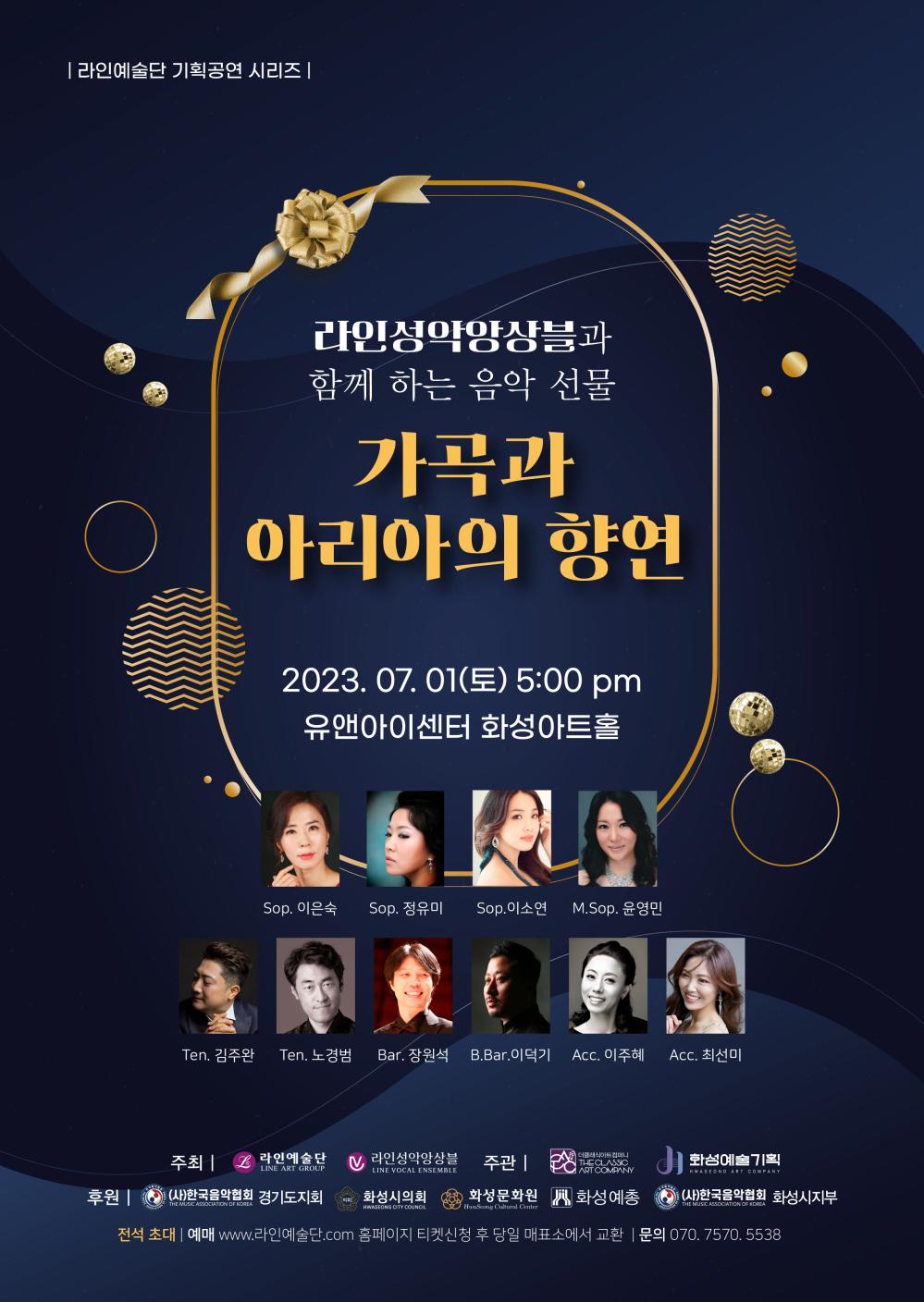 라인예술단 기획공연 시리즈
라인성악앙상블과 함께 하는 음악 선물
가곡과 아리아의 향연
2023년 7월 1일(토) 오후 5시
유앤아이센터 화성아트홀
소프라노 이은숙, 정유미, 이소연
메조소프라노 윤영민
테너 김주완, 노경범
바리톤 장원석
B.Bar. 이덕기
Acc. 이주혜, 최선미
주최: 라인예술단, 라인성악앙상블
주관: 클래식아트컴퍼니, 화성예술기획