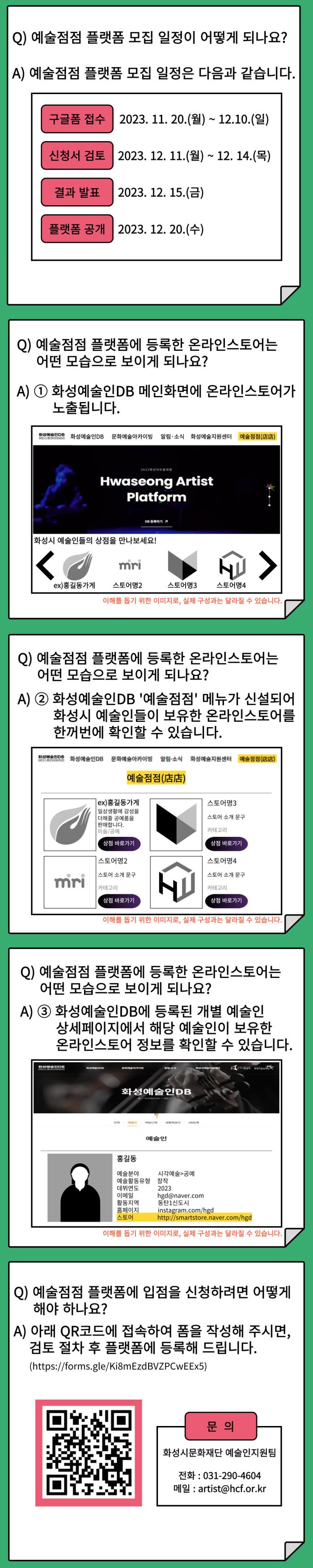 
Q) 예술점점 플랫폼 모집 일정이 어떻게 되나요?
A) 예술점점 플랫폼 모집 일정은 다음과 같습니다.
구글폼 접수 2023. 11. 20.(월) ~ 12. 10.(일)
신청서 검토 2023. 12. 11.(월) ~ 12. 14.(목)
결과 발표 2023. 12. 15.(금)
플랫폼 공개 2023. 12. 20.(수)

Q) 예술점점 플랫폼에 등록한 온라인스토어는 어떤 모습으로 보이게 되나요?
A)
①화성예술인DB 메인화면에 온라인스토어가 노출됩니다.
②화성예술인DB '예술점점' 메뉴가 신설되어 화성시 예술인들이 보유한 온라인스토어를 한꺼번에 확인할 수 있습니다.
③화성예술인DB에 등록된 개별 예술인 상세페이지에서 해당 예술인이 보유한 온라인스토어 정보를 확인할 수 있습니다.

Q) 예술점점 플랫폼에 입점을 신청하려면 어떻게 해야 하나요?
A) 아래 QR코드에 접속하여 폼을 작성해 주시면, 검토 절차 후 플랫폼에 등록해 드립니다.
문의: 화성시문화재단 예술인지원팀
전화: 031-290-4604
메일: artist@hcf.or.kr